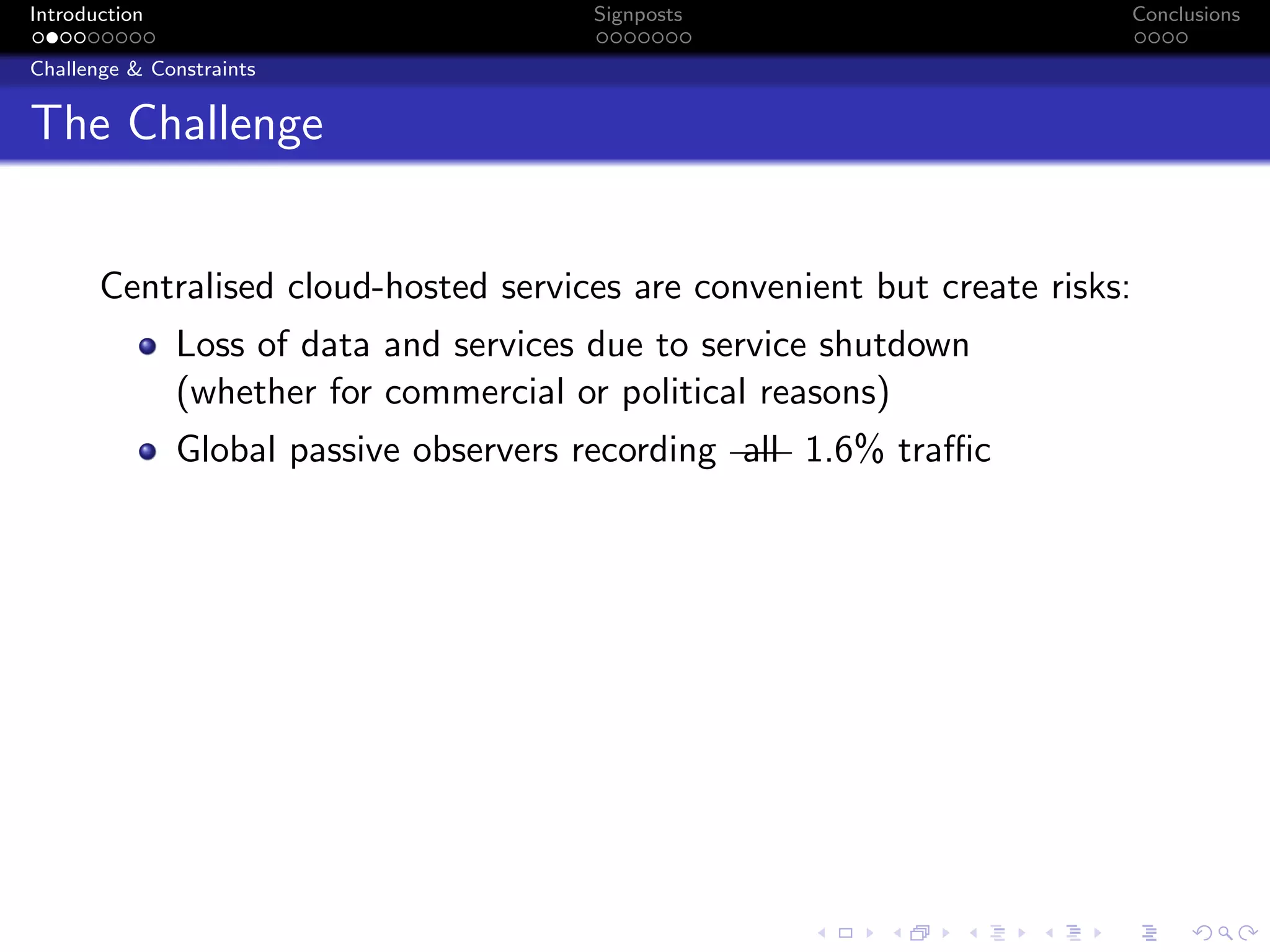 Introduction Signposts Conclusions
Challenge & Constraints
The Challenge
Centralised cloud-hosted services are convenient but create risks:
Loss of data and services due to service shutdown
(whether for commercial or political reasons)
Global passive observers recording all 1.6% traffic
 