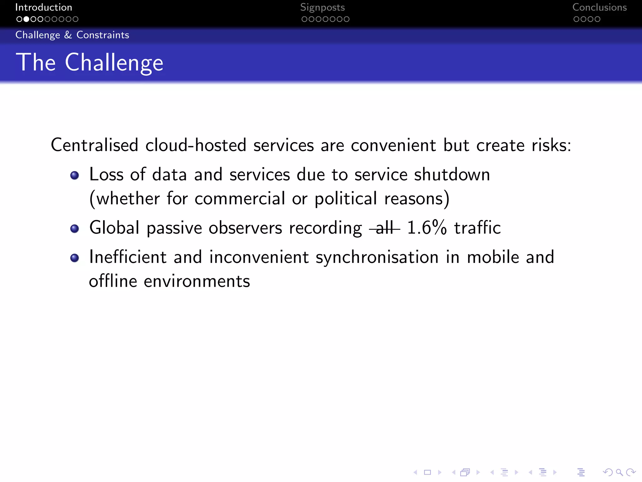 Introduction Signposts Conclusions
Challenge & Constraints
The Challenge
Centralised cloud-hosted services are convenient but create risks:
Loss of data and services due to service shutdown
(whether for commercial or political reasons)
Global passive observers recording all 1.6% traffic
Inefficient and inconvenient synchronisation in mobile and
offline environments
 