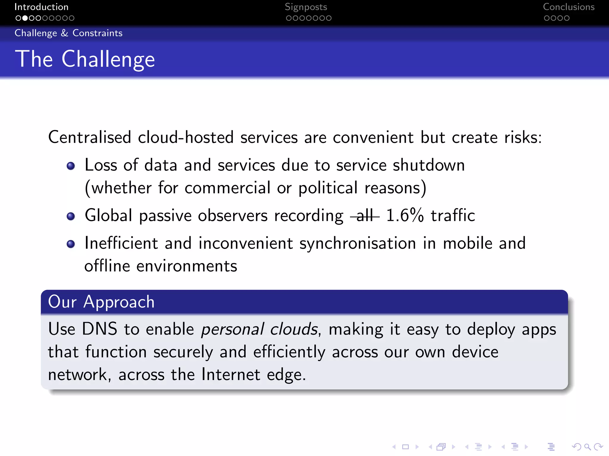 Introduction Signposts Conclusions
Challenge & Constraints
The Challenge
Centralised cloud-hosted services are convenient but create risks:
Loss of data and services due to service shutdown
(whether for commercial or political reasons)
Global passive observers recording all 1.6% traffic
Inefficient and inconvenient synchronisation in mobile and
offline environments
Our Approach
Use DNS to enable personal clouds, making it easy to deploy apps
that function securely and efficiently across our own device
network, across the Internet edge.
 