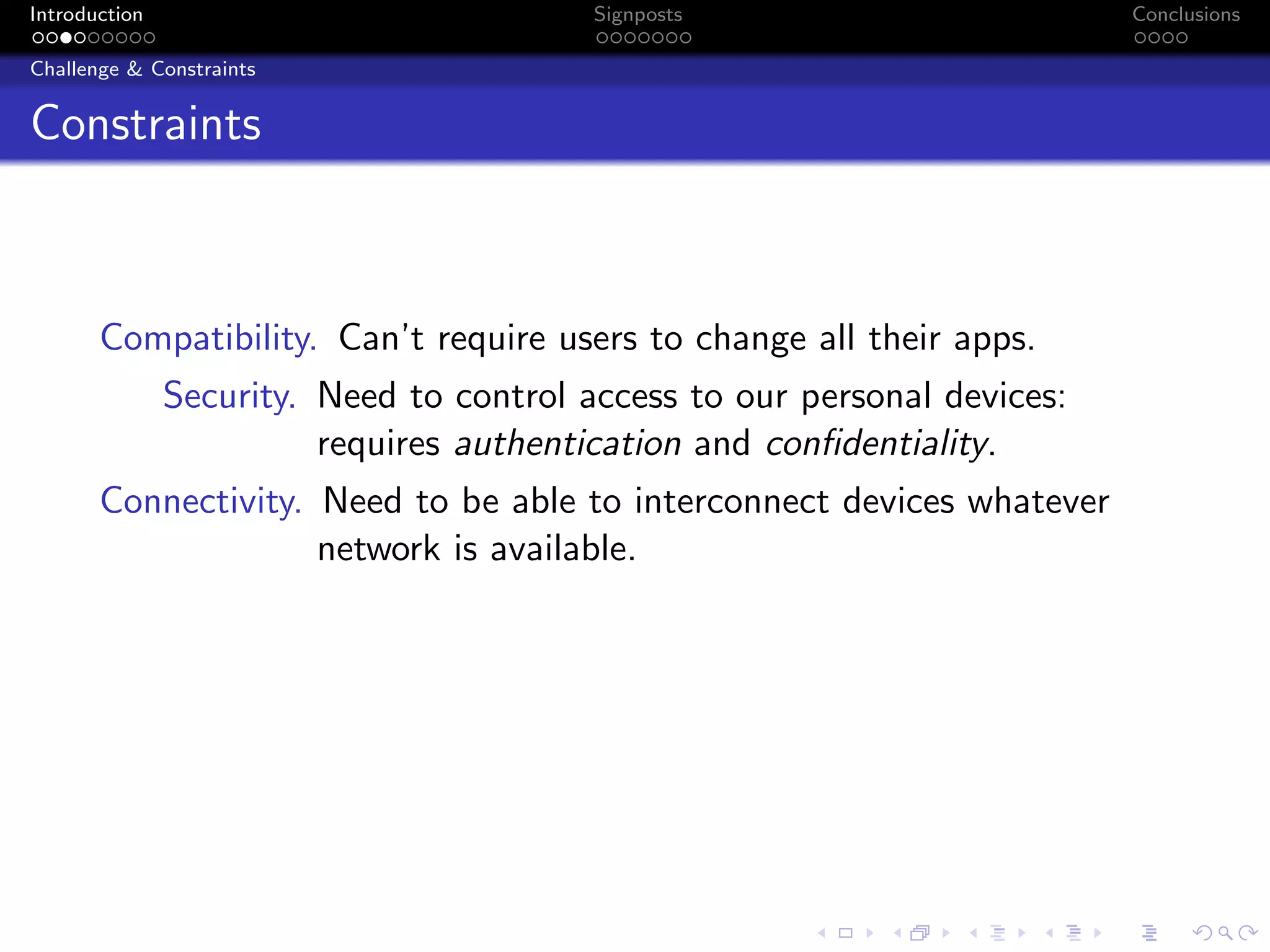 Introduction Signposts Conclusions
Challenge & Constraints
Constraints
Compatibility. Can’t require users to change all their apps.
Security. Need to control access to our personal devices:
requires authentication and confidentiality.
Connectivity. Need to be able to interconnect devices whatever
network is available.
 