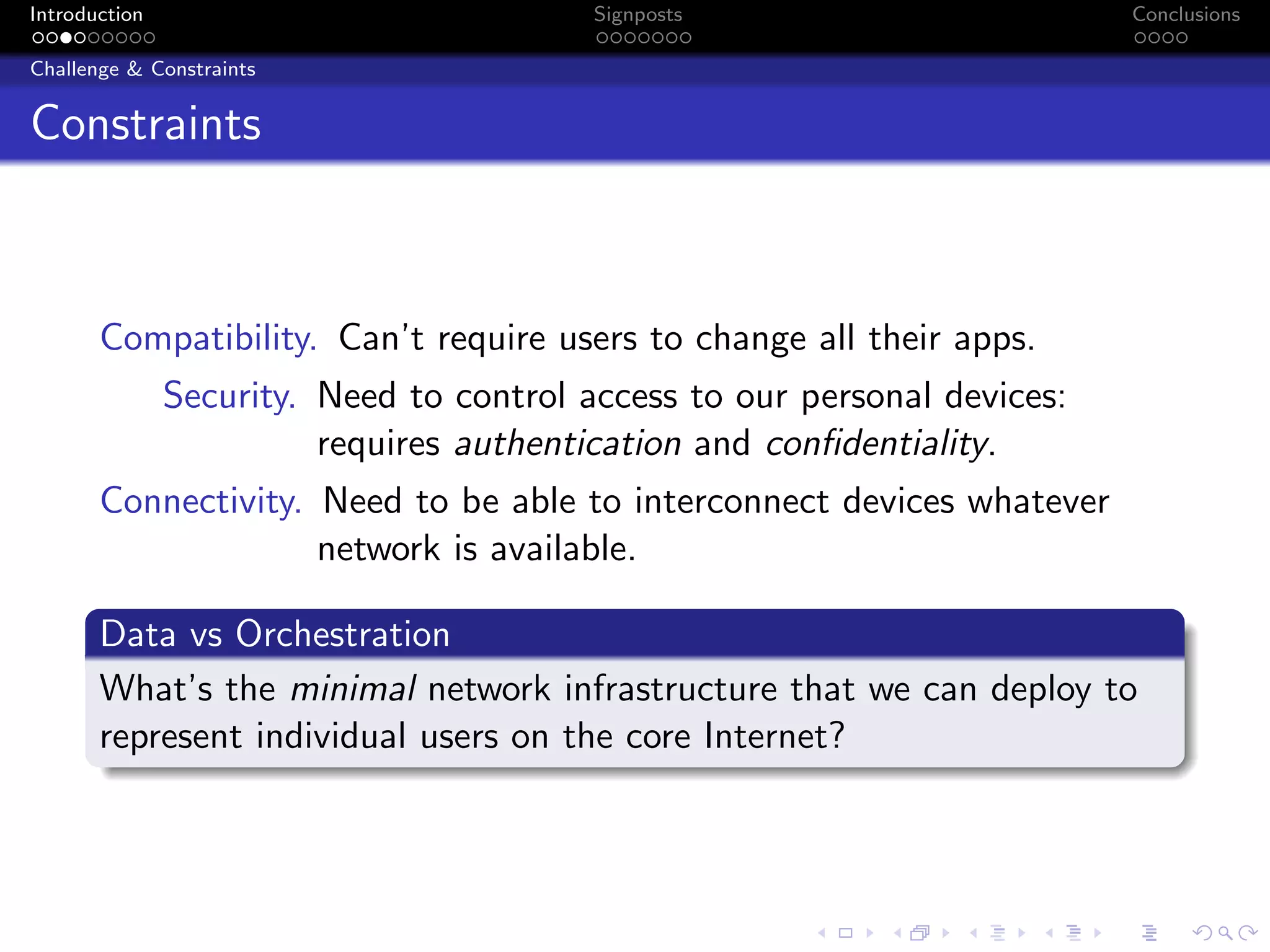 Introduction Signposts Conclusions
Challenge & Constraints
Constraints
Compatibility. Can’t require users to change all their apps.
Security. Need to control access to our personal devices:
requires authentication and confidentiality.
Connectivity. Need to be able to interconnect devices whatever
network is available.
Data vs Orchestration
What’s the minimal network infrastructure that we can deploy to
represent individual users on the core Internet?
 