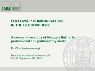 Future of Journalism Conference 2013
Cardiff, September 12th 2013
FOLLOW-UP COMMUNICATION
IN THE BLOGOSPHERE
A comparative study of bloggers linking to
professional and participatory media
Dr. Christian Nuernbergk
 