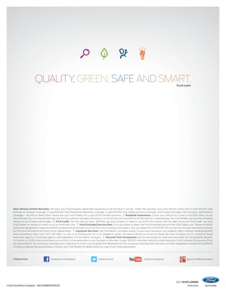 2013 EXPLORER
ford.com
forford.cd.comom
©2012 Ford Motor Company 13EXLWEBPDFSPECR1
New Vehicle Limited Warranty. We want your Ford Explorer ownership experience to be the best it can be. Under this warranty, your new vehicle comes with 3-year/36,000-mile
bumper-to-bumper coverage, 5-year/60,000-mile Powertrain Warranty coverage, 5-year/60,000-mile safety restraint coverage, and 5-year/unlimited-mile corrosion (perforation)
coverage – all with no deductible. Please ask your Ford Dealer for a copy of this limited warranty. Roadside Assistance. Covers your vehicle for 5 years or 60,000 miles, so you
have the security of knowing that help may be only a phone call away should you run out of fuel, lock yourself out of the vehicle or need towing.Your Ford Dealer can provide complete
details on all of these advantages. Ford Credit. Get the ride you want. Whether you plan to lease or ﬁnance, you’ll ﬁnd the choices that are right for you at Ford Credit. Ask your
Ford Dealer for details or check us out at fordcredit.com. Ford Extended Service Plan. For a purchase or lease, the Ford Extended Service Plan (ESP) gives you “Peace-of-Mind”
protection designed to cover key vehicle components and protect you from the cost of unexpected repairs. Ask your dealer for a Ford ESP, the only service contract backed exclusively
by Ford and honored at all Ford Lincoln dealerships. Insurance Services. Get Ford Motor Company quality in your auto insurance. Our program offers industry-leading beneﬁts
and competitive rates. Call 1-877-367-3847, or visit us at fordvip.com for a no-obligation quote. Insurance offered by American Road Services Company (in CA, American Road
Insurance Agency), a licensed agency and subsidiary of Ford Motor Company. Genuine Ford Accessories will be warranted for whichever provides you the greatest benefit:
12 months or 12,000 miles (whichever occurs first), or the remainder of your Bumper-to-Bumper 3-year/36,000-mile New Vehicle Limited Warranty. Ford Licensed Accessories (FLA)
are warranted by the accessory manufacturer’s warranty. FLA are fully designed and developed by the accessory manufacturer and have not been designed or tested to Ford Motor
Company engineering requirements. Contact your Ford Dealer for details and/or a copy of all limited warranties.
Follow Ford: facebook.com/fordexplorer twitter.com/ford youtube.com/explorer gplus.to/FordMotorCompany
 