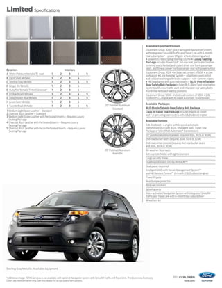 2013 EXPLORER
ford.com
Limited Specifications
Sterling Gray Metallic. Available equipment.
1
Additional charge. 2
SYNC Services is not available with optional Navigation System with SiriusXM Traffic and Travel Link. 3
Ford Licensed Accessory.
Colors are representative only. See your dealer for actual paint/trim options.
20" Polished Aluminum
Available
20" Painted Aluminum
Standard
Exteriors Interiors
A White Platinum MetallicTri-coat1
1 2 3 4 5
B Ingot Silver Metallic 1 2 3 4
C Sterling Gray Metallic 1 2 3 4 5
D Ginger Ale Metallic 1 2 3 4
E Ruby Red MetallicTinted Clearcoat1
1 2 3 4
F Kodiak Brown Metallic 1 2 3 4 5
G Deep Impact Blue Metallic 1 2 3 4 5
H Green Gem Metallic 1 2 3 4
I Tuxedo Black Metallic 1 2 3 4 5
1 Medium Light Stone Leather – Standard
2 Charcoal Black Leather – Standard
3 Medium Light Stone Leather with Perforated Inserts – Requires Luxury
Seating Package
4 Charcoal Black Leather with Perforated Inserts – Requires Luxury
Seating Package
5 Charcoal Black Leather with Pecan Perforated Inserts – Requires Luxury
Seating Package
Available Equipment Groups
Equipment Group 301A – Voice-activated Navigation System
with integrated SiriusXM Traffic and Travel Link with 6-month
trial subscription2
+ power liftgate + heated steering wheel
+ power-tilt/-telescoping steering column + Luxury Seating
Package includes PowerFold®
3rd-row seat, perforated leather-
trimmed seats, heated and cooled driver and front-passenger
seats, and 10-way power front-passenger seat with power lumbar
Equipment Group 302A – Includes all content of 301A + active
park assist + Lane Keeping System + adaptive cruise control
and collision warning with brake support + rain-sensing wipers
+ HID headlamps with auto high beams + BLIS®
Plus Inflatable
RearSafetyBeltPackage includes BLIS (Blind Spot Information
System) with cross-traffic alert and inflatable rear safety belts
in 2nd-row outboard seating positions
Equipment Group 303A – Includes all content of 302A + 2.0L
EcoBoost®
I-4 engine with 6-speed automatic transmission
Available Packages
BLIS Plus Inflatable Rear Safety Belt Package
Class III Trailer Tow Package includes engine oil cooler
and7-/4-pinwiringharness(n/awith2.0LEcoBoostengine)
Available Options
2.0L EcoBoost I-4 engine with 6-speed automatic
transmission (n/a with 302A, Intelligent 4WD,TrailerTow
Package or SelectShift Automatic®
transmission)
20" polished aluminum wheels (requires 301A, 302A or 303A)
2nd-row bucket seats (requires 301A, 302A or 303A)
2nd-row center console (requires 2nd-row bucket seats
and 301A, 302A or 303A)
All-weather floor mats
Ash cup/coin holder with lighter element
Cargo security shade
Dual head restraint DVD by INVISION™3
Dual-panel moonroof
Intelligent 4WD withTerrain Management System™
and Hill Descent Control™ (n/a with 2.0L EcoBoost engine)
Power liftgate
Rear bumper protector
Roof-rail crossbars
Splash guards
Voice-activated Navigation System with integrated SiriusXM
Traffic and Travel Link with 6-month trial subscription2
Wheel lock kit
A B C ED F G H I
1 2 3 4 5
 