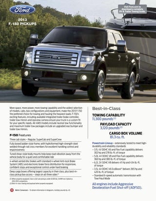 2013
F-150 PICKups
Powertrain Lineup – extensively tested to meet high-
durability and reliability standards
– 3.7L 4V DOHC V6 and Flex Fuel capability delivers
302 hp and 278 lb.-ft. of torque
– 5.0L 4V DOHC V8 and Flex Fuel capability delivers
360 hp and 380 lb.-ft. of torque
– 6.2L 2V SOHC V8 delivers 411 hp and 434 lb.-ft.
of torque
– 3.5L 4V DOHC V6 EcoBoost®
delivers 365 hp and
420 lb.-ft. of torque
– Standard 6-speed automatic transmission with
Tow/Haul Mode
All engines include Aggressive
Deceleration Fuel Shut-off (ADFSO).
More space, more power, more towing capability and the widest selection
of models, cabs, box configurations and equipment, make the 2013 F-150
the preferred choice for towing and hauling the heaviest loads. F-150’s
exciting features, including available integrated trailer brake controller,
trailer tow mirrors and rearview camera ensure your truck is a custom fit
for your specific needs. All 4WD models include neutral tow functionality
and maximum trailer tow packages include an upgraded rear bumper and
trailer tow mirrors.
Best-in-Class
Metric Conversion – To obtain information in kilograms, multiply pounds by .45.
F-150 Features
Three cab styles – Regular, SuperCab and SuperCrew
Fully boxed ladder-style frame, with hydroformed high-strength steel
welded through-rail cross members for excellent handling control and
responsiveness
Tuned shear-style body mounts help keep road vibration away from the
vehicle body for a quiet and comfortable ride
4-wheel vented disc brakes with standard 4-wheel Anti-lock Brake
System (ABS) and electronic brake force distribution for responsive,
confident stops and exceptional control under hard braking
Deep cargo boxes offering largest capacity in their class, plus best-in-
class pickup box access – steps on all three sides(1)
Towing Capability
11,300 pounds(2)
Payload Capacity
3,120 pounds(2)
Cargo Box Volume
81.3 cu. ft.
(1) When properly equipped. Class is full-size pickups under 8,500 lbs. GVWR non-hybrid vs.
2012/2013 competitors.
(2) Best-in-class towing and payload when properly equipped.
Visit Ford.com to
download a complete
RV  Trailer Towing Guide.
 