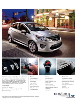 1
Ford Licensed Accessory. 2
Vehicle application and restrictions apply. Additional components are required.
See dealer for details. 3
For manual transmission only. accessories.ford.com
SE Hatchback in Ingot Silver Metallic customized
with hood and side window deflectors, body kit
by 3dCarbon,®1
black-painted Euro-style grille
insert, LED parking lamps with black auxiliary
lamp bezels, black “Fiesta” lower door stripe,
black-painted rear roof spoiler and 16" premium
Luster Nickel-painted aluminum wheels2
Sport pedals3
Remote start systems
Gear indicator shift knob by Gaslock®1,3
Rear roof spoiler
Exterior
Custom graphics1
Graphics and trim kits1
Grille inserts
Rear spoilers
Splash guards
Racks and carriers1
Full vehicle covers1
Locking fuel plug
Interior
Interior light kit
Door sill plates
Cargo organizers and
protectors
Gear shift knobs3
Ash cup/coin holder
Carpeted and all-weather
floor mats
Appliqué kit1
Electronics
Keyless entry keypad
Vehicle security systems
Warning sensor systems1
Rear-seat DVD
entertainment systems1
Wheels
Wheel lock kit
 