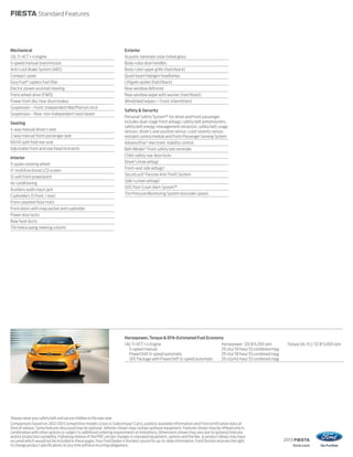 2013 FIESTA
ford.com
FIESTA Standard Features
1
Always wear your safety belt and secure children in the rear seat.
Comparisons based on 2012/2013 competitive models (class is Subcompact Cars), publicly available information and Ford certification data at
time of release. Some features discussed may be optional. Vehicles shown may contain optional equipment. Features shown may be offered only in
combination with other options or subject to additional ordering requirements or limitations. Dimensions shown may vary due to optional features
and/or production variability. Following release of the PDF, certain changes in standard equipment, options and the like, or product delays may have
occurred which would not be included in these pages.Your Ford Dealer is the best source for up-to-date information. Ford Division reserves the right
to change product specifications at any time without incurring obligations.
Mechanical
1.6LTi-VCT I-4 engine
5-speed manual transmission
Anti-Lock Brake System (ABS)
Compact spare
Easy Fuel®
capless fuel filler
Electric power-assisted steering
Front-wheel drive (FWD)
Power front disc/rear drum brakes
Suspension – Front: independent MacPherson strut
Suspension – Rear: non-independent twist-beam
Seating
4-way manual driver’s seat
2-way manual front-passenger seat
60/40 split-fold rear seat
Adjustable front and rear head restraints
Interior
3-spoke steering wheel
4" multifunctional LCD screen
12-volt front powerpoint
Air conditioning
Auxiliary audio input jack
Cupholders (5 front, 1 rear)
Front carpeted floor mats
Front doors with map pocket and cupholder
Power door locks
Rear heat ducts
Tilt/telescoping steering column
Exterior
Acoustic-laminate solar-tinted glass
Body-color door handles
Body-color upper grille (hatchback)
Quad-beam halogen headlamps
Liftgate spoiler (hatchback)
Rear-window defroster
Rear-window wiper with washer (hatchback)
Windshield wipers – Front: intermittent
Safety & Security
Personal Safety System™ for driver and front passenger
includes dual-stage front airbags,1
safety belt pretensioners,
safety belt energy-management retractors, safety belt usage
sensors, driver’s seat position sensor, crash severity sensor,
restraintcontrolmoduleandFront-PassengerSensingSystem
AdvanceTrac®
electronic stability control
Belt-Minder®
front safety belt reminder
Child-safety rear door locks
Driver’s knee airbag1
Front-seat side airbags1
SecuriLock®
Passive Anti-Theft System
Side-curtain airbags1
SOS Post-Crash Alert System™
Tire Pressure Monitoring System (excludes spare)
Horsepower,Torque & EPA-Estimated Fuel Economy
1.6LTi-VCT I-4 Engine Horsepower: 120 @ 6,350 rpm Torque (lb.-ft.): 112 @ 5,000 rpm
5-speed manual 29 city/39 hwy/33 combined mpg
PowerShift 6-speed automatic 29 city/39 hwy/33 combined mpg
SFE Package with PowerShift 6-speed automatic 29 city/40 hwy/33 combined mpg
 