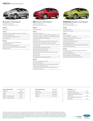 2013 FIESTA
ford.com
FIESTA Standard Features
Dimensions may vary by trim level. iPod is a registered trademark of Apple Inc. All rights reserved. PANDORA, the PANDORA logo, and the Pandora
trade dress are trademarks or registered trademarks of Pandora Media, Inc. Used with permission. iHeartRadio is a registered trademark of Clear Channel
Broadcasting, Inc. Stitcher Smart Radio is a registered trademark of Stitcher, Inc. Subscriptions to all SiriusXM services are sold by SiriusXM after 6-month
trial expires. See Sirius XM Customer Agreement for complete terms at www.siriusxm.com. Sirius satellite service is available in the 48 contiguous USA,
DC, and PR. Sirius, XM and all related marks and logos are trademarks of Sirius XM Radio Inc. Microsoft is a registered trademark of Microsoft Corporation.
3dCarbon is a trademark of Moran Motorsports, Inc.
S Sedan/Hatchback
Equipment Group 100A
Includes all standard features, plus:
Seating
Cloth seats
Interior
AM/FM stereo with 4 speakers (2 woofers, 2 tweeters)
Day/night rearview mirror
Driver and front-passenger sun visors
Manual windows
Exterior
15" steel wheels with silver-painted covers
and P185/60R15 tires
Body-color 3-bar upper grille (sedan)
Body-color power sideview mirrors with integrated
blind spot mirrors
SE Sedan/Hatchback
Equipment Group 200A
Includes select S features, plus:
Seating
Unique cloth seats
Interior
12-volt rear powerpoint
AM/FM stereo/single-CD player with MP3 capability, clock,
6 speakers (2 woofers, 2 tweeters, 2 full range) and 80 watts
Automatic locking doors (driveaway)
Cruise control
Driver and front-passenger sun visors with vanity mirrors
Ford SYNC®
voice-activated, in-vehicle connectivity
system and USB port with SYNC Services for Traffic, Directions
and Information
Front-passenger seat back map pocket
Integrated armrest on driver’s seat
Message center with trip computer
Power windows with one-touch-up/-down driver’s side
window feature
Rear dome light
Steering wheel-mounted audio controls
Exterior
Chrome 3-bar upper grille (sedan)
Full-size spare (sedan)
Power, heated sideview mirrors with integrated blind spot
mirrors and turn signal indicators
Remote Keyless Entry System with integrated keyhead
transmitter remotes (2)
Titanium Sedan/Hatchback
Equipment Group 300A
Includes select SE features, plus:
Seating
Heated front seats
Leather-trimmed seats
Interior
Ambient lighting
Auto-dimming rearview mirror
Intelligent Access with push-button start
(2 key fob transmitters)
Leather-wrapped steering wheel
Rear carpeted floor mats
SiriusXM Satellite Radio with 6-month trial subscription
Upgraded door-trim inserts
Exterior
16" premium Luster Nickel-painted aluminum wheels
with P195/50R16 tires
Anti-theft perimeter alarm
Chrome beltline and decklid moldings
LED parking lamps with chrome surrounds
Exterior Dimensions Sedan/Hatchback
Wheelbase 98.0"
Length 173.6"/160.1"
Height 58.0"
Width – Excluding mirrors 67.8"
Width – Including mirrors 77.8"
Interior Dimensions Front/Rear
Head room 39.1"/37.1"
Shoulder room 52.7"/49.0"
Hip room 50.6"/49.2"
Leg room 42.2"/31.2"
Capacities (cu. ft.)
Passenger volume 85.1
Luggage capacity (sedan) 12.8
Cargo volume behind front seats
(hatchback) 26.0
Cargo volume behind rear seats
(hatchback) 15.4
 
