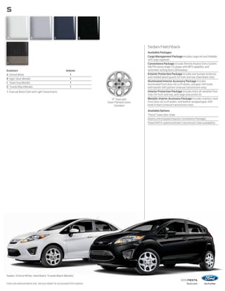 2013 FIESTA
ford.com
Exteriors Interior
A Oxford White 1
B Ingot Silver Metallic 1
C Violet Gray Metallic 1
D Tuxedo Black Metallic 1
1 Charcoal Black Cloth with Light Stone Inserts
S
Sedan. Oxford White. Hatchback.Tuxedo Black Metallic.
Colors are representative only. See your dealer for actual paint/trim options.
Sedan/Hatchback
Available Packages
Cargo Management Package includes cargo net and foldable
soft cargo organizer
Convenience Package includes Remote Keyless Entry System,
AM/FM stereo/single-CD player with MP3 capability, and
automatic locking doors (driveaway)
Exterior Protection Package includes rear bumper protector,
and molded splash guards for front and rear (hatchback only)
Illuminated Interior Accessory Package includes
illuminated front door-sill scuff plates, and gear shift knob
with backlit shift pattern (manual transmission only)
Interior Protection Package includes black all-weather floor
mats for front and rear, and cargo area protector
Metallic Interior Accessory Package includes stainless steel
front door-sill scuff plates, and leather-wrapped gear shift
knob in black (manual transmission only)
Available Options
“Fiesta” lower door stripe
Keyless entry keypad (requires Convenience Package)
PowerShift 6-speed automatic transmission (late availability)
15" Steel with
Silver-Painted Covers
Standard
1
A B C D
 
