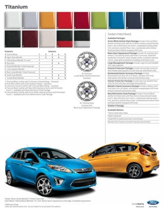 2013 FIESTA
ford.com
2013 FIESTA
Titanium
Sedan. Blue Candy Metallic Tinted Clearcoat.
Hatchback.Yellow Blaze Metallic Tri-coat. Black Sport Appearance Package. Available equipment.
1
Additional charge.
Colors are representative only. See your dealer for actual paint/trim options.
Exteriors Interiors
A Oxford White 1 2 3 4 5
B Ingot Silver Metallic 1 2 3 4 5
C Yellow Blaze MetallicTri-coat1
1 3 5
D Race Red 1 3 4 5
E Ruby Red MetallicTinted Clearcoat1
1 3 5
F Lime Squeeze Metallic 1 3 5
G Blue Candy MetallicTinted Clearcoat1
1 3 5
H Violet Gray Metallic 1 3 4 5
I Tuxedo Black Metallic 1 2 3 4 5
1 Charcoal Black Leather with Cashmere-Colored Piping – Standard
2 Plum Red Leather with Charcoal Black Piping – Standard
3 Cashmere-Colored Leather with Charcoal Black Piping – Standard
4 Charcoal Black Leather with Race Red Seating Surfaces and Perforated
Inserts – Available with Race Red Interior Style Package
5 Charcoal Black Leather with Arctic White Seating Surfaces and Perforated
Inserts – Available with Arctic White Interior Style Package
16" Polished Alloy
Included with
Black Sport Appearance Package
16" Premium
Luster Nickel-Painted Aluminum
Standard
Sedan/Hatchback
Available Packages
Arctic White Interior Style Package includes Charcoal Black
leather-trimmed seats with Arctic White surfaces and perforated
inserts,ArcticWhitedoor-triminserts,coordinatedsteeringwheel
trim, premium carpeted floor mats, coordinated white interior
finish and black leather-wrapped shift knob
Black Sport Appearance Package includes 16" polished alloy
wheels; LED parking lamps with black surrounds; darkened
headlamps treatment; black liftgate spoiler; and black sideview
mirrors, lower grille and beltline moldings (hatchback only)
Cargo Management Package includes cargo net and foldable
soft cargo organizer
Exterior Protection Package includes rear bumper protector,
and molded splash guards for front and rear (hatchback only)
Illuminated Interior Accessory Package includes
illuminated front door-sill scuff plates, and gear shift knob
with backlit shift pattern (manual transmission only)
Interior Protection Package includes black all-weather floor
mats for front and rear, and cargo area protector
Metallic Interior Accessory Package includes stainless steel
front door-sill scuff plates, and leather-wrapped gear shift knob
in black (manual transmission only)
Race Red Interior Style Package includes Charcoal Black
leather-trimmed seats with Race Red surfaces and perforated
inserts, Race Red door-trim inserts, coordinated steering wheel
trim, premium carpeted floor mats, coordinated red interior finish
and black leather-wrapped shift knob
Smoker’s Package
Available Options
“Fiesta” lower door stripe
Power moonroof
PowerShift 6-speed automatic transmission
Remote Start System (n/a with manual transmission)
1 2 43 5
A B C ED F G H I
 