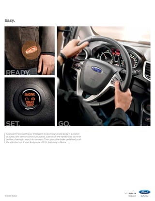 2013 FIESTA
ford.com
Easy.
1
Available feature.
Approach Fiesta with your Intelligent Access1
key tucked away in a pocket
or purse, and sensors unlock your door. Just touch the handle and you’re in
(without having to search for any key).Then, press the brake pedal and push
the start button. It’s on. And you’re off. It’s that easy in Fiesta.
SET. GO.
 