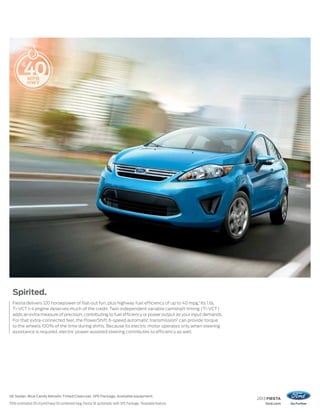2013 FIESTA
ford.com
SE Sedan. Blue Candy Metallic Tinted Clearcoat. SFE Package. Available equipment.
1
EPA-estimated 29 city/40 hwy/33 combined mpg, Fiesta SE automatic with SFE Package. 2
Available feature.
Spirited.
Fiesta delivers 120 horsepower of flat-out fun, plus highway fuel efficiency of up to 40 mpg.1
Its 1.6L
Ti-VCT I-4 engine deserves much of the credit. Twin independent variable camshaft timing (Ti-VCT)
adds an extra measure of precision, contributing to fuel efficiency or power output as your input demands.
For that extra-connected feel, the PowerShift 6-speed automatic transmission2
can provide torque
to the wheels 100% of the time during shifts. Because its electric motor operates only when steering
assistance is required, electric power-assisted steering contributes to efficiency as well.
 
