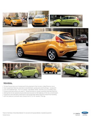 2013 FIESTA
ford.com
Titanium Hatchback.Yellow Blaze Metallic Tri-coat and Lime Squeeze Metallic. Available equipment.
1
Available feature.
Nimble.
To help Fiesta stay sure-footed and firmly planted in the corners, a MacPherson-strut
front suspension features specially tuned dampers, spring rates and bushings – along with
a 22-mm stabilizer bar. “Turn-in is sharp,” says Motor Trend, “and the car is incredibly easy
to place precisely where you want it.” Advanced electric power-assisted steering improves
steering feel at low speeds and provides precise assist on the highway. In the rear, a twist-beam
suspension with specially tuned shocks and spring rates deftly balances responsive handling
with the need for a smooth ride. Choose from 15" or 16" wheels.1
Then go.
 
