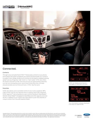 2013 FIESTA
ford.com
1
Available feature. 2
Driving while distracted can result in loss of vehicle control. Only use mobile phones and other devices, even with voice commands,
when it is safe to do so. Not all features are compatible with all phones. SYNC Services varies by trim level and model year and may require a subscription.
Traffic alerts and turn-by-turn directions available in select markets. Message and data rates may apply. 3
SYNC AppLink is available on select models
and compatible with select smartphone platforms. Commands may vary by phone and AppLink software. 4
Not applicable to all phones.
Connected.
Contacts.
Through voice-activated Ford SYNC,®1,2
Fiesta easily connects to your phone.
Once paired, the system recognizes your phone and downloads your contacts
to support voice calling. Simply touch a button on the leather-wrapped steering
wheel1
and say things like “Call: home” or “Call: Caleb.” SYNC also offers
911 Assist,®
and with a SYNC Services account you get business searches,
turn-by-turn driving directions, local movie times and more. Activate
and personalize yours at ford.com/sync. SYNC. Say the word.
Favorites.
SYNC also allows voice-activated control of your tunes via phone, MP3,
USB or iPod.®
Ask for your favorite artist or playlist and SYNC responds.
SYNC AppLink™3
lets smartphone users control Pandora,®
iHeartRadio,®
Stitcher Smart Radio,™ Orangatame OpenBeak and other apps by voice too.
All this, in addition to a 6-month trial subscription to over 130 channels of
unique content from SiriusXM Satellite Radio.1
SYNC can display incoming text
messages or read them out loud.4
Your information is always displayed
in an easy-to-read format.
 