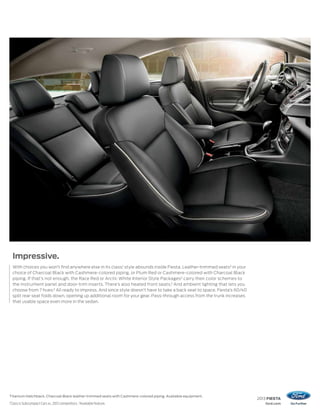 2013 FIESTA
ford.com
Titanium Hatchback. Charcoal Black leather-trimmed seats with Cashmere-colored piping. Available equipment.
1
Class is Subcompact Cars vs. 2012 competitors. 2
Available feature.
Impressive.
With choices you won’t find anywhere else in its class,1
style abounds inside Fiesta. Leather-trimmed seats2
in your
choice of Charcoal Black with Cashmere-colored piping, or Plum Red or Cashmere-colored with Charcoal Black
piping. If that’s not enough, the Race Red or Arctic White Interior Style Packages2
carry their color schemes to
the instrument panel and door-trim inserts. There’s also heated front seats.2
And ambient lighting that lets you
choose from 7 hues.2
All ready to impress. And since style doesn’t have to take a back seat to space, Fiesta’s 60/40
split rear seat folds down, opening up additional room for your gear. Pass-through access from the trunk increases
that usable space even more in the sedan.
 
