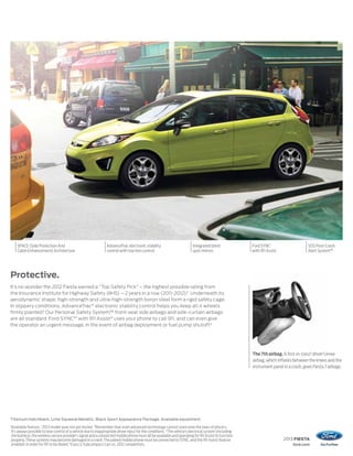 AdvanceTrac electronic stability
control with traction control
Integrated blind
spot mirrors
SPACE (Side Protection And
CabinEnhancement)Architecture
Ford SYNC1
with 911 Assist
SOS Post-Crash
Alert System™
2013 FIESTA
ford.com
Titanium Hatchback. Lime Squeeze Metallic. Black Sport Appearance Package. Available equipment.
1
Available feature. 2
2013 model year not yet tested. 3
Remember that even advanced technology cannot overcome the laws of physics.
It’s always possible to lose control of a vehicle due to inappropriate driver input for the conditions. 4
The vehicle’s electrical system (including
the battery), the wireless service provider’s signal and a connected mobile phone must all be available and operating for 911 Assist to function
properly.These systems may become damaged in a crash.The paired mobile phone must be connected to SYNC, and the 911 Assist feature
enabled, in order for 911 to be dialed. 5
Class is Subcompact Cars vs. 2012 competitors.
Protective.
It’s no wonder the 2012 Fiesta earned a “Top Safety Pick” – the highest possible rating from
the Insurance Institute for Highway Safety (IIHS) – 2 years in a row (2011–2012).2
Underneath its
aerodynamic shape, high-strength and ultra-high-strength boron steel form a rigid safety cage.
In slippery conditions, AdvanceTrac®
electronic stability control helps you keep all 4 wheels
firmly planted.3
Our Personal Safety System,™ front-seat side airbags and side-curtain airbags
are all standard. Ford SYNC®1
with 911 Assist®
uses your phone to call 911, and can even give
the operator an urgent message, in the event of airbag deployment or fuel pump shutoff.4
The 7th airbag. A first-in-class5
driver’s knee
airbag, which inflates between the knees and the
instrument panel in a crash, gives Fiesta 7 airbags.
 