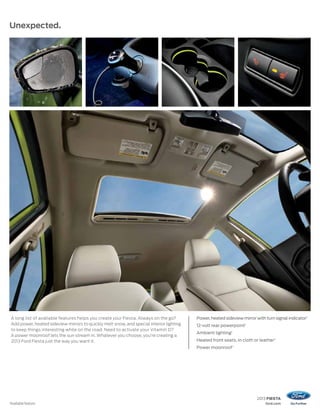 2013 FIESTA
ford.com
Unexpected.
1
Available feature.
Power, heated sideview mirror with turn signal indicator1
12-volt rear powerpoint1
Ambient lighting1
Heated front seats, in cloth or leather1
Power moonroof1
A long list of available features helps you create your Fiesta. Always on the go?
Add power, heated sideview mirrors to quickly melt snow, and special interior lighting
to keep things interesting while on the road. Need to activate your Vitamin D?
A power moonroof lets the sun stream in. Whatever you choose, you’re creating a
2013 Ford Fiesta just the way you want it.
 