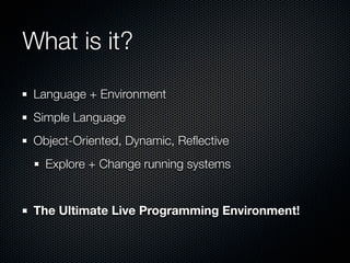 What is it?
 Language + Environment
 Simple Language
 Object-Oriented, Dynamic, Reﬂective
   Explore + Change running syst...