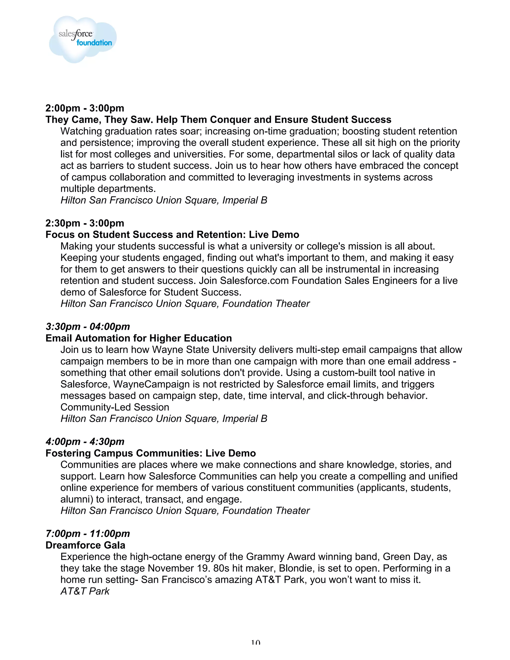 2:00pm - 3:00pm
They Came, They Saw. Help Them Conquer and Ensure Student Success
Watching graduation rates soar; increasing on-time graduation; boosting student retention
and persistence; improving the overall student experience. These all sit high on the priority
list for most colleges and universities. For some, departmental silos or lack of quality data
act as barriers to student success. Join us to hear how others have embraced the concept
of campus collaboration and committed to leveraging investments in systems across
multiple departments.
Hilton San Francisco Union Square, Imperial B
2:30pm - 3:00pm
Focus on Student Success and Retention: Live Demo
Making your students successful is what a university or college's mission is all about.
Keeping your students engaged, finding out what's important to them, and making it easy
for them to get answers to their questions quickly can all be instrumental in increasing
retention and student success. Join Salesforce.com Foundation Sales Engineers for a live
demo of Salesforce for Student Success.
Hilton San Francisco Union Square, Foundation Theater
3:30pm - 04:00pm
Email Automation for Higher Education
Join us to learn how Wayne State University delivers multi-step email campaigns that allow
campaign members to be in more than one campaign with more than one email address something that other email solutions don't provide. Using a custom-built tool native in
Salesforce, WayneCampaign is not restricted by Salesforce email limits, and triggers
messages based on campaign step, date, time interval, and click-through behavior.
Community-Led Session
Hilton San Francisco Union Square, Imperial B
4:00pm - 4:30pm
Fostering Campus Communities: Live Demo
Communities are places where we make connections and share knowledge, stories, and
support. Learn how Salesforce Communities can help you create a compelling and unified
online experience for members of various constituent communities (applicants, students,
alumni) to interact, transact, and engage.
Hilton San Francisco Union Square, Foundation Theater
7:00pm - 11:00pm
Dreamforce Gala
Experience the high-octane energy of the Grammy Award winning band, Green Day, as
they take the stage November 19. 80s hit maker, Blondie, is set to open. Performing in a
home run setting- San Francisco’s amazing AT&T Park, you won’t want to miss it.
AT&T Park

10

 