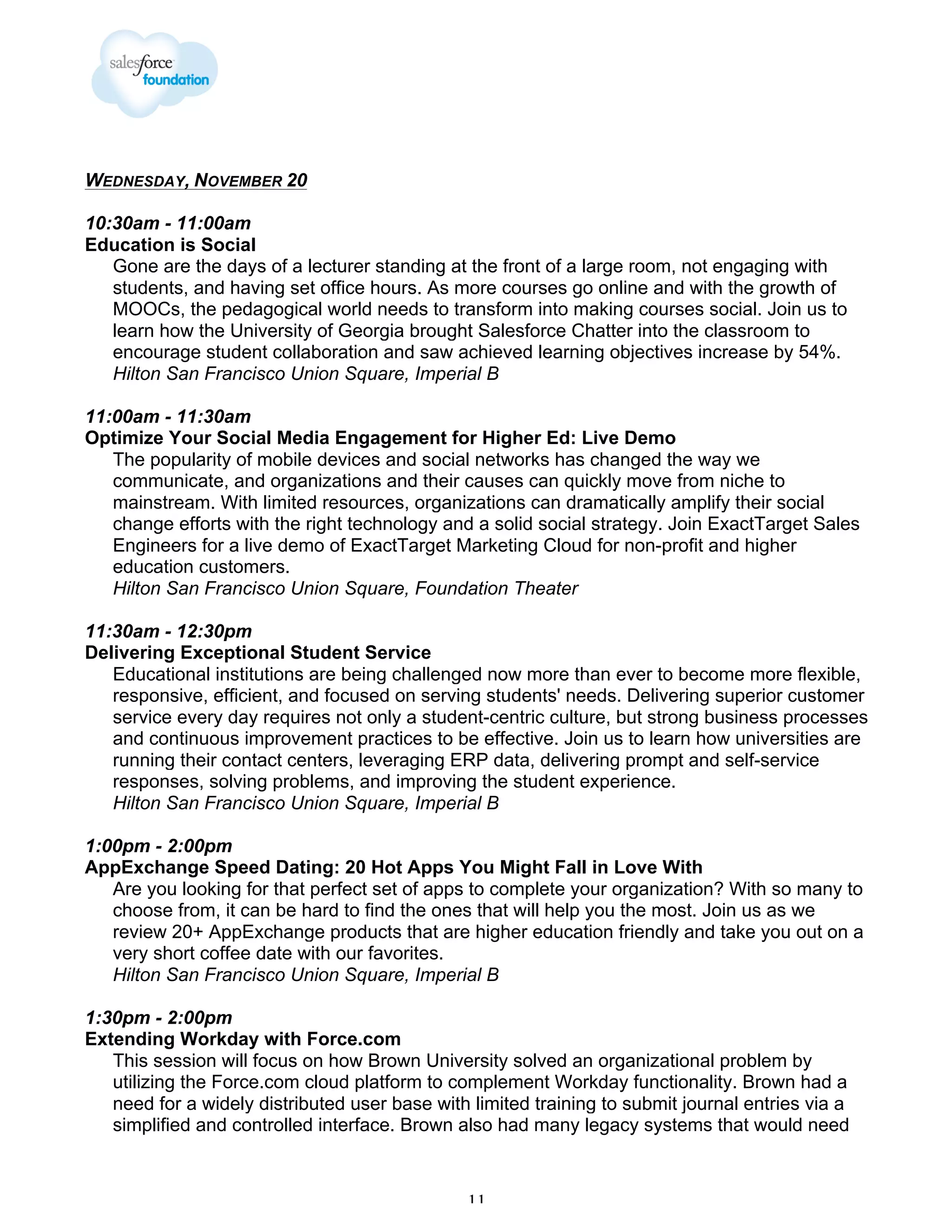 WEDNESDAY, NOVEMBER 20
10:30am - 11:00am
Education is Social
Gone are the days of a lecturer standing at the front of a large room, not engaging with
students, and having set office hours. As more courses go online and with the growth of
MOOCs, the pedagogical world needs to transform into making courses social. Join us to
learn how the University of Georgia brought Salesforce Chatter into the classroom to
encourage student collaboration and saw achieved learning objectives increase by 54%.
Hilton San Francisco Union Square, Imperial B
11:00am - 11:30am
Optimize Your Social Media Engagement for Higher Ed: Live Demo
The popularity of mobile devices and social networks has changed the way we
communicate, and organizations and their causes can quickly move from niche to
mainstream. With limited resources, organizations can dramatically amplify their social
change efforts with the right technology and a solid social strategy. Join ExactTarget Sales
Engineers for a live demo of ExactTarget Marketing Cloud for non-profit and higher
education customers.
Hilton San Francisco Union Square, Foundation Theater
11:30am - 12:30pm
Delivering Exceptional Student Service
Educational institutions are being challenged now more than ever to become more flexible,
responsive, efficient, and focused on serving students' needs. Delivering superior customer
service every day requires not only a student-centric culture, but strong business processes
and continuous improvement practices to be effective. Join us to learn how universities are
running their contact centers, leveraging ERP data, delivering prompt and self-service
responses, solving problems, and improving the student experience.
Hilton San Francisco Union Square, Imperial B
1:00pm - 2:00pm
AppExchange Speed Dating: 20 Hot Apps You Might Fall in Love With
Are you looking for that perfect set of apps to complete your organization? With so many to
choose from, it can be hard to find the ones that will help you the most. Join us as we
review 20+ AppExchange products that are higher education friendly and take you out on a
very short coffee date with our favorites.
Hilton San Francisco Union Square, Imperial B
1:30pm - 2:00pm
Extending Workday with Force.com
This session will focus on how Brown University solved an organizational problem by
utilizing the Force.com cloud platform to complement Workday functionality. Brown had a
need for a widely distributed user base with limited training to submit journal entries via a
simplified and controlled interface. Brown also had many legacy systems that would need

11

 