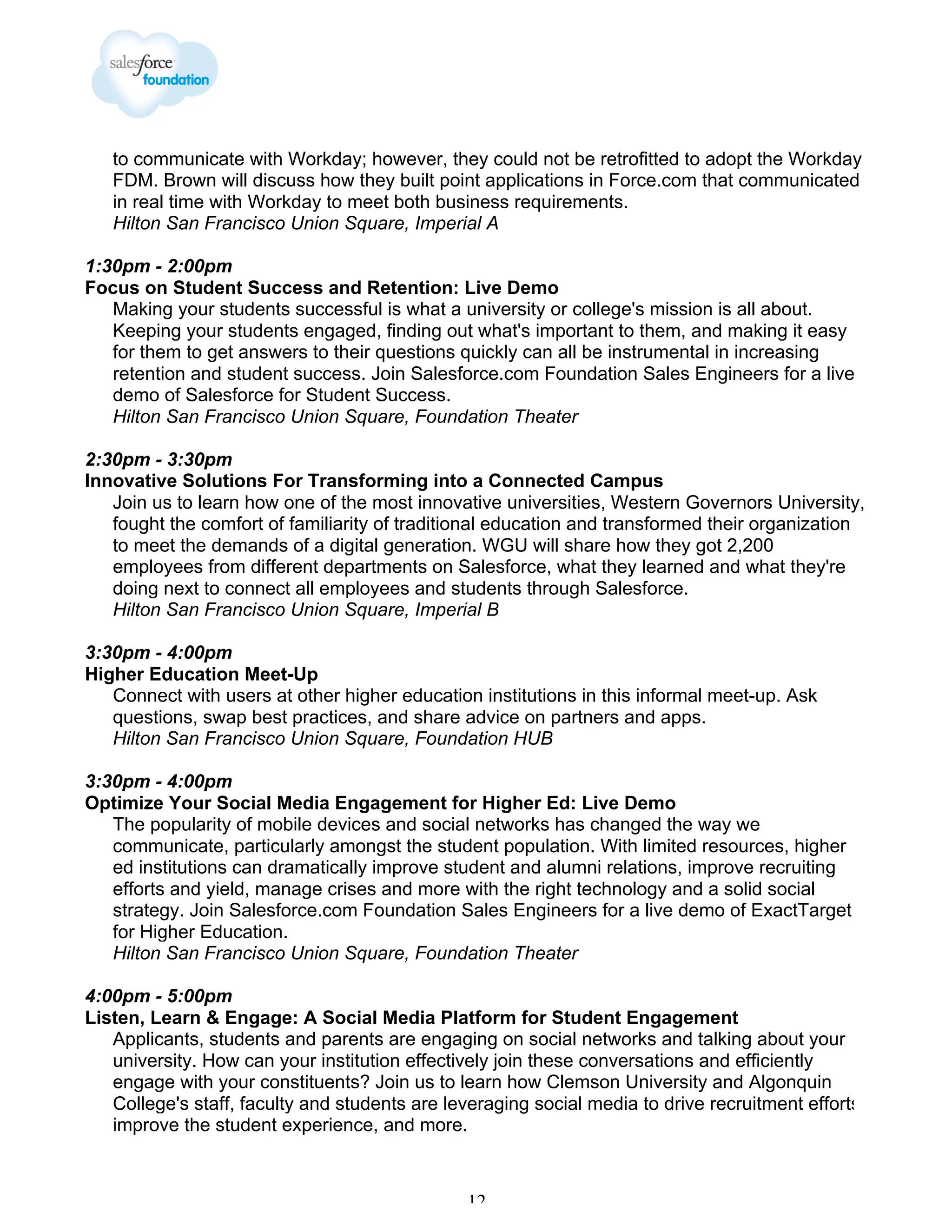 to communicate with Workday; however, they could not be retrofitted to adopt the Workday
FDM. Brown will discuss how they built point applications in Force.com that communicated
in real time with Workday to meet both business requirements.
Hilton San Francisco Union Square, Imperial A
1:30pm - 2:00pm
Focus on Student Success and Retention: Live Demo
Making your students successful is what a university or college's mission is all about.
Keeping your students engaged, finding out what's important to them, and making it easy
for them to get answers to their questions quickly can all be instrumental in increasing
retention and student success. Join Salesforce.com Foundation Sales Engineers for a live
demo of Salesforce for Student Success.
Hilton San Francisco Union Square, Foundation Theater
2:30pm - 3:30pm
Innovative Solutions For Transforming into a Connected Campus
Join us to learn how one of the most innovative universities, Western Governors University,
fought the comfort of familiarity of traditional education and transformed their organization
to meet the demands of a digital generation. WGU will share how they got 2,200
employees from different departments on Salesforce, what they learned and what they're
doing next to connect all employees and students through Salesforce.
Hilton San Francisco Union Square, Imperial B
3:30pm - 4:00pm
Higher Education Meet-Up
Connect with users at other higher education institutions in this informal meet-up. Ask
questions, swap best practices, and share advice on partners and apps.
Hilton San Francisco Union Square, Foundation HUB
3:30pm - 4:00pm
Optimize Your Social Media Engagement for Higher Ed: Live Demo
The popularity of mobile devices and social networks has changed the way we
communicate, particularly amongst the student population. With limited resources, higher
ed institutions can dramatically improve student and alumni relations, improve recruiting
efforts and yield, manage crises and more with the right technology and a solid social
strategy. Join Salesforce.com Foundation Sales Engineers for a live demo of ExactTarget
for Higher Education.
Hilton San Francisco Union Square, Foundation Theater
4:00pm - 5:00pm
Listen, Learn & Engage: A Social Media Platform for Student Engagement
Applicants, students and parents are engaging on social networks and talking about your
university. How can your institution effectively join these conversations and efficiently
engage with your constituents? Join us to learn how Clemson University and Algonquin
College's staff, faculty and students are leveraging social media to drive recruitment efforts,
improve the student experience, and more.

12

 