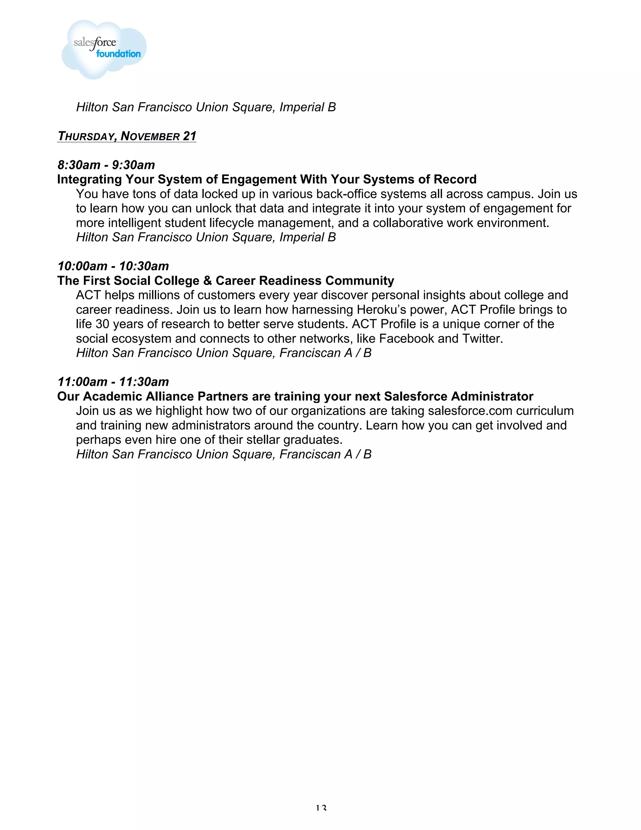Hilton San Francisco Union Square, Imperial B
THURSDAY, NOVEMBER 21
8:30am - 9:30am
Integrating Your System of Engagement With Your Systems of Record
You have tons of data locked up in various back-office systems all across campus. Join us
to learn how you can unlock that data and integrate it into your system of engagement for
more intelligent student lifecycle management, and a collaborative work environment.
Hilton San Francisco Union Square, Imperial B
10:00am - 10:30am
The First Social College & Career Readiness Community
ACT helps millions of customers every year discover personal insights about college and
career readiness. Join us to learn how harnessing Heroku’s power, ACT Profile brings to
life 30 years of research to better serve students. ACT Profile is a unique corner of the
social ecosystem and connects to other networks, like Facebook and Twitter.
Hilton San Francisco Union Square, Franciscan A / B
11:00am - 11:30am
Our Academic Alliance Partners are training your next Salesforce Administrator
Join us as we highlight how two of our organizations are taking salesforce.com curriculum
and training new administrators around the country. Learn how you can get involved and
perhaps even hire one of their stellar graduates.
Hilton San Francisco Union Square, Franciscan A / B

13

 