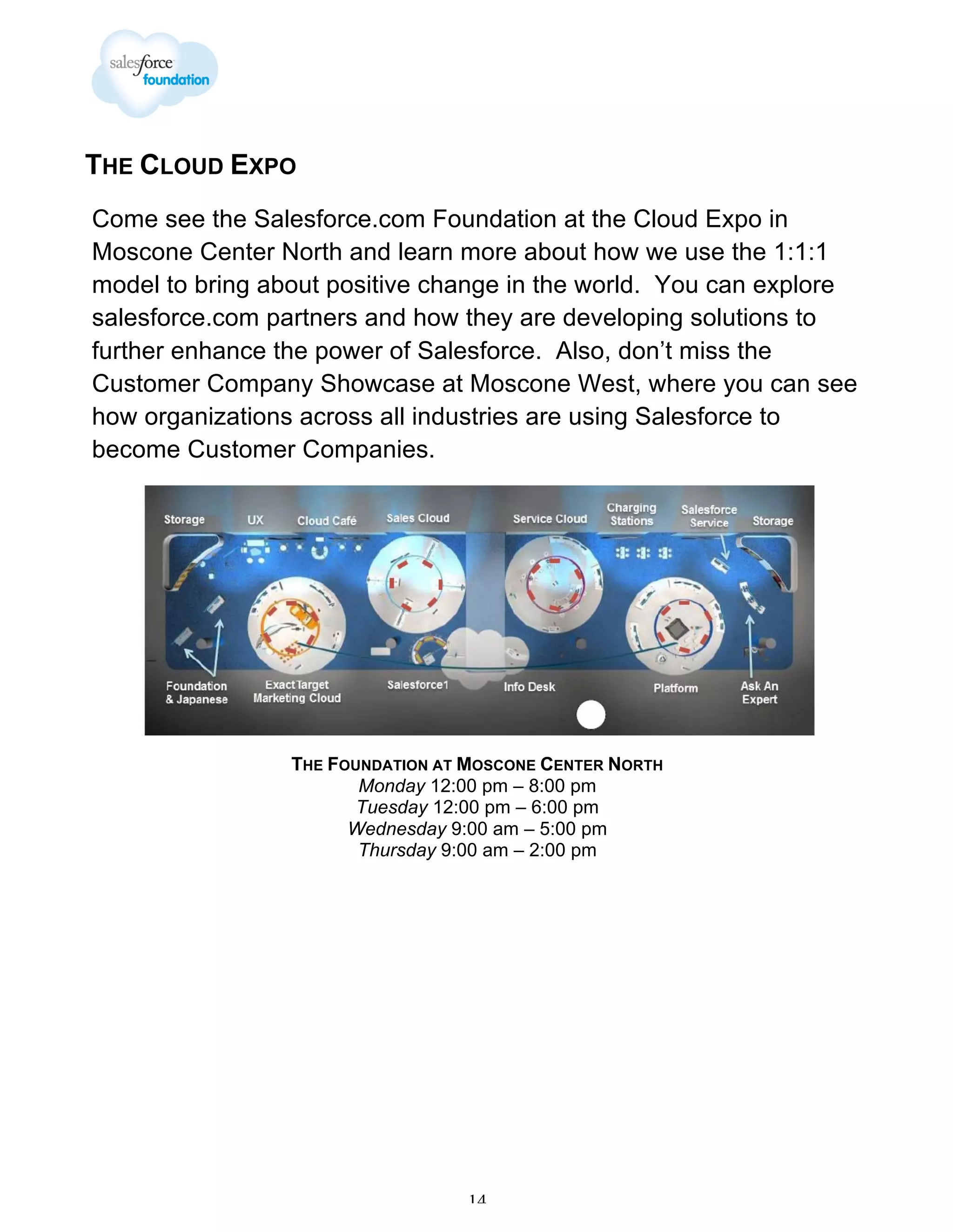 THE CLOUD EXPO
Come see the Salesforce.com Foundation at the Cloud Expo in
Moscone Center North and learn more about how we use the 1:1:1
model to bring about positive change in the world. You can explore
salesforce.com partners and how they are developing solutions to
further enhance the power of Salesforce. Also, don’t miss the
Customer Company Showcase at Moscone West, where you can see
how organizations across all industries are using Salesforce to
become Customer Companies.

THE FOUNDATION AT MOSCONE CENTER NORTH
Monday 12:00 pm – 8:00 pm
Tuesday 12:00 pm – 6:00 pm
Wednesday 9:00 am – 5:00 pm
Thursday 9:00 am – 2:00 pm

14

 