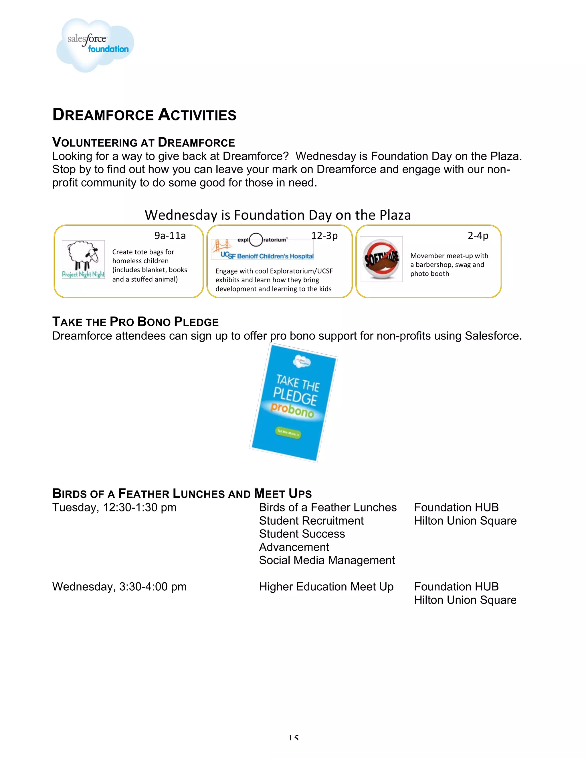 DREAMFORCE ACTIVITIES
VOLUNTEERING AT DREAMFORCE
Looking for a way to give back at Dreamforce? Wednesday is Foundation Day on the Plaza.
Stop by to find out how you can leave your mark on Dreamforce and engage with our nonprofit community to do some good for those in need.

TAKE THE PRO BONO PLEDGE
Dreamforce attendees can sign up to offer pro bono support for non-profits using Salesforce.

BIRDS OF A FEATHER LUNCHES AND MEET UPS
Tuesday, 12:30-1:30 pm

Birds of a Feather Lunches
Student Recruitment
Student Success
Advancement
Social Media Management

Foundation HUB
Hilton Union Square

Wednesday, 3:30-4:00 pm

Higher Education Meet Up

Foundation HUB
Hilton Union Square

15

 