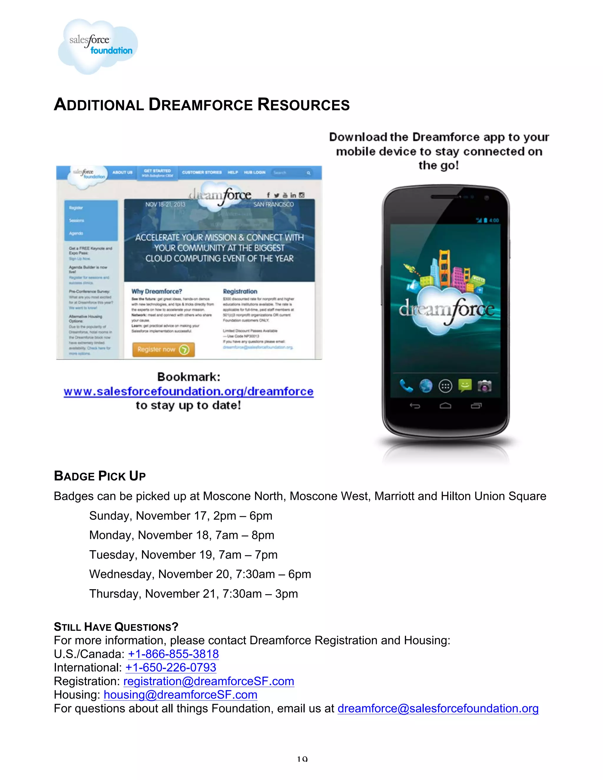 ADDITIONAL DREAMFORCE RESOURCES

BADGE PICK UP
Badges can be picked up at Moscone North, Moscone West, Marriott and Hilton Union Square
Sunday, November 17, 2pm – 6pm
Monday, November 18, 7am – 8pm
Tuesday, November 19, 7am – 7pm
Wednesday, November 20, 7:30am – 6pm
Thursday, November 21, 7:30am – 3pm
STILL HAVE QUESTIONS?
For more information, please contact Dreamforce Registration and Housing:
U.S./Canada: +1-866-855-3818
International: +1-650-226-0793
Registration: registration@dreamforceSF.com
Housing: housing@dreamforceSF.com
For questions about all things Foundation, email us at dreamforce@salesforcefoundation.org

19

 