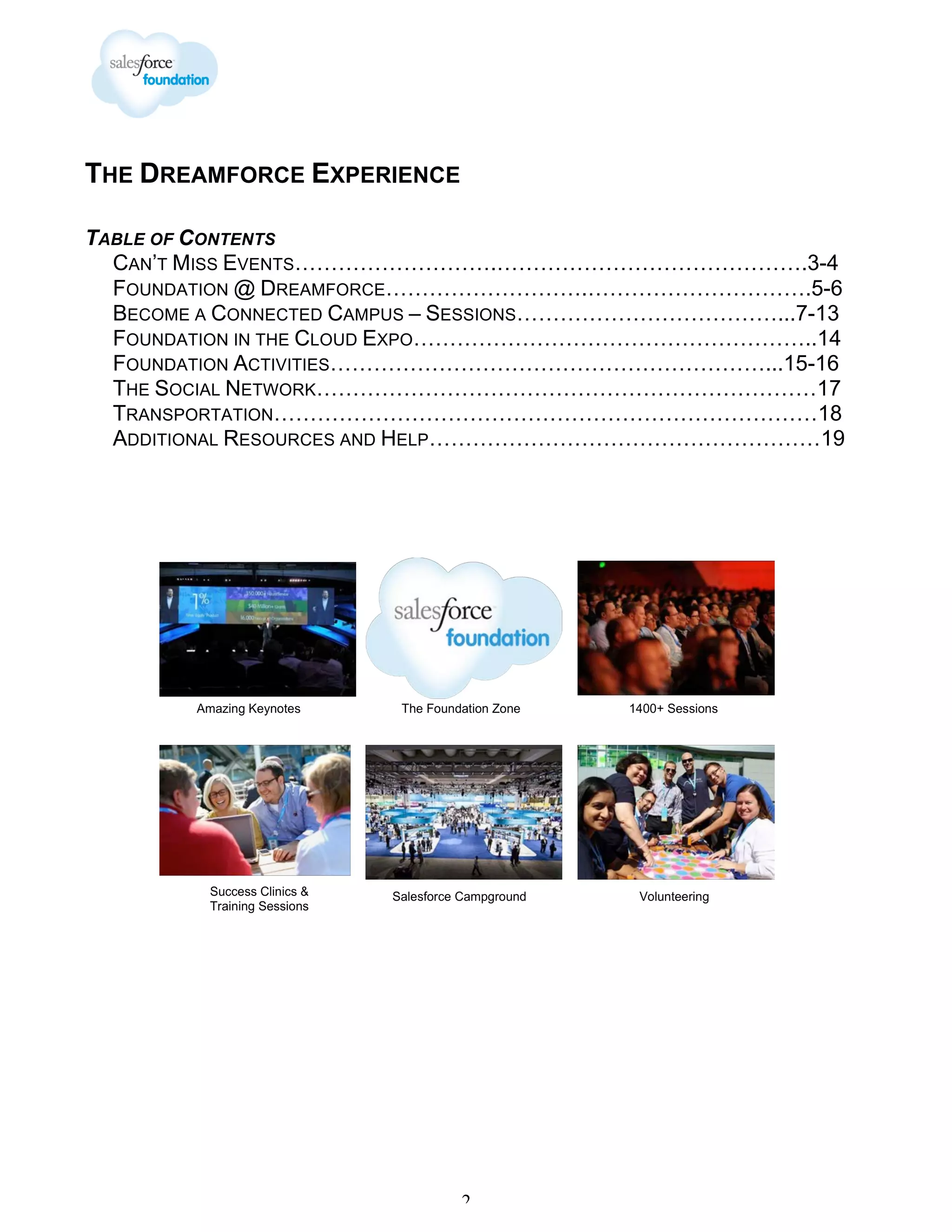 THE DREAMFORCE EXPERIENCE
TABLE OF CONTENTS
CAN’T MISS EVENTS……………………….…………………………………….3-4
FOUNDATION @ DREAMFORCE……………………….………………………….5-6
BECOME A CONNECTED CAMPUS – SESSIONS………………………………...7-13
FOUNDATION IN THE CLOUD EXPO………………………………………………..14
FOUNDATION ACTIVITIES……………………………………………………...15-16
THE SOCIAL NETWORK……………………………………………………………17
TRANSPORTATION…………………………………………………………………18
ADDITIONAL RESOURCES AND HELP………………………………………………19

2

 