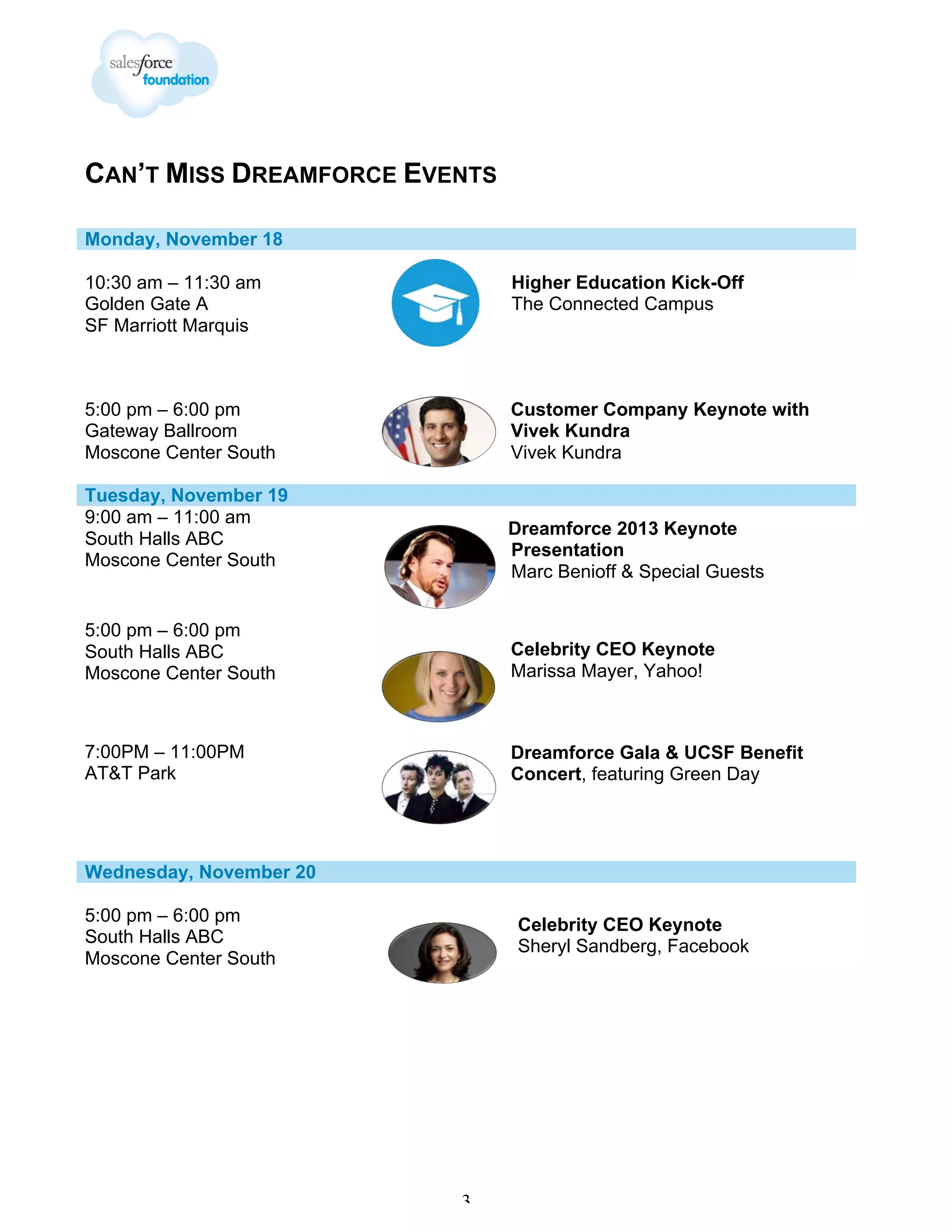 CAN’T MISS DREAMFORCE EVENTS
Monday, November 18
10:30 am – 11:30 am
Golden Gate A
SF Marriott Marquis

Higher Education Kick-Off
The Connected Campus

5:00 pm – 6:00 pm
Gateway Ballroom
Moscone Center South

Customer Company Keynote with
Vivek Kundra
Vivek Kundra

Tuesday, November 19
9:00 am – 11:00 am
South Halls ABC
Moscone Center South

Dreamforce 2013 Keynote
Presentation
Marc Benioff & Special Guests

5:00 pm – 6:00 pm
South Halls ABC
Moscone Center South

Celebrity CEO Keynote
Marissa Mayer, Yahoo!

7:00PM – 11:00PM
AT&T Park

Dreamforce Gala & UCSF Benefit
Concert, featuring Green Day

Wednesday, November 20
5:00 pm – 6:00 pm
South Halls ABC
Moscone Center South

Celebrity CEO Keynote
Sheryl Sandberg, Facebook

3

 
