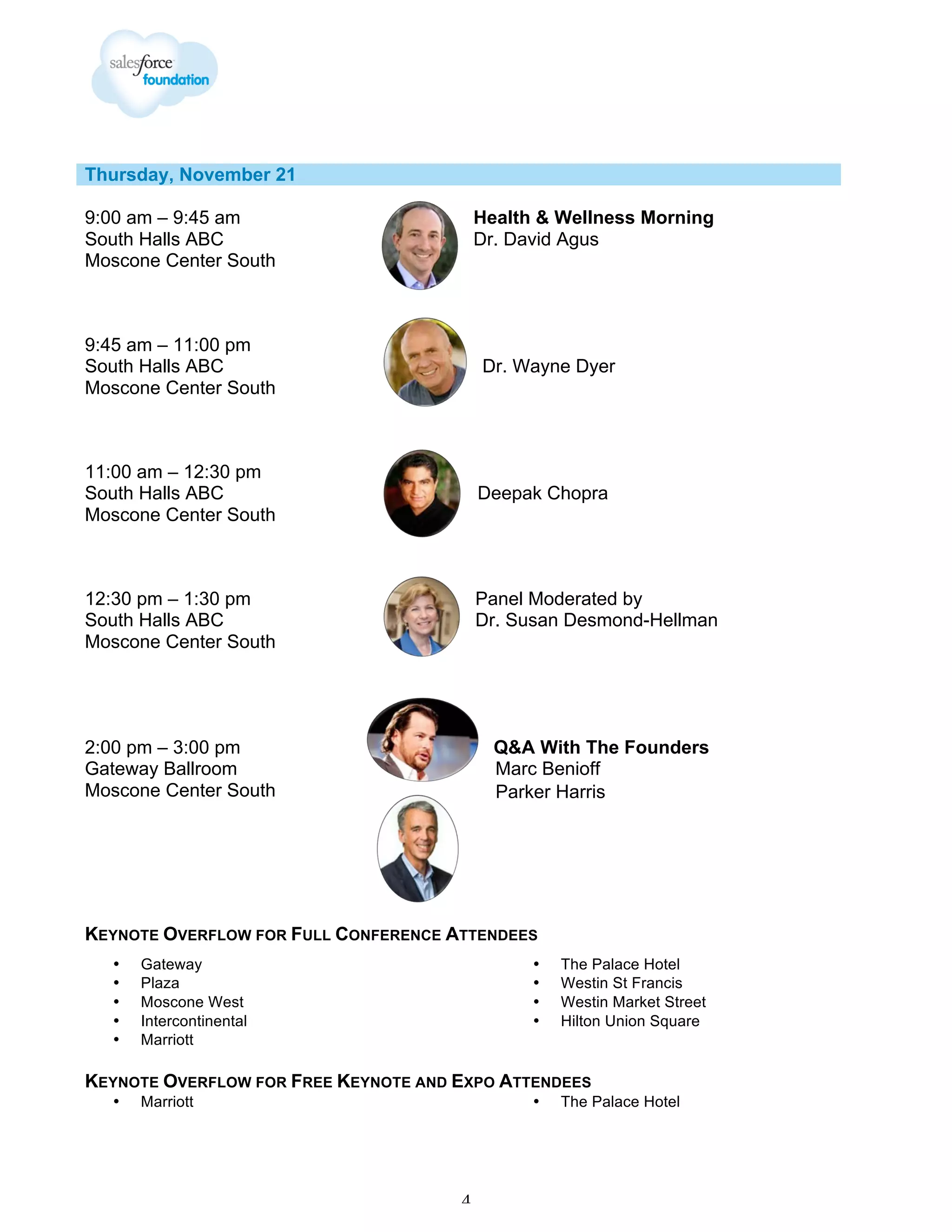 Thursday, November 21
9:00 am – 9:45 am
South Halls ABC
Moscone Center South

Health & Wellness Morning
Dr. David Agus

9:45 am – 11:00 pm
South Halls ABC
Moscone Center South

Dr. Wayne Dyer

11:00 am – 12:30 pm
South Halls ABC
Moscone Center South

Deepak Chopra

12:30 pm – 1:30 pm
South Halls ABC
Moscone Center South

Panel Moderated by
Dr. Susan Desmond-Hellman

2:00 pm – 3:00 pm
Gateway Ballroom
Moscone Center South

Q&A With The Founders
Marc Benioff
Parker Harris

KEYNOTE OVERFLOW FOR FULL CONFERENCE ATTENDEES
•
•
•
•
•

Gateway
Plaza
Moscone West
Intercontinental
Marriott

•
•
•
•

The Palace Hotel
Westin St Francis
Westin Market Street
Hilton Union Square

KEYNOTE OVERFLOW FOR FREE KEYNOTE AND EXPO ATTENDEES
•

Marriott

•

4

The Palace Hotel

 