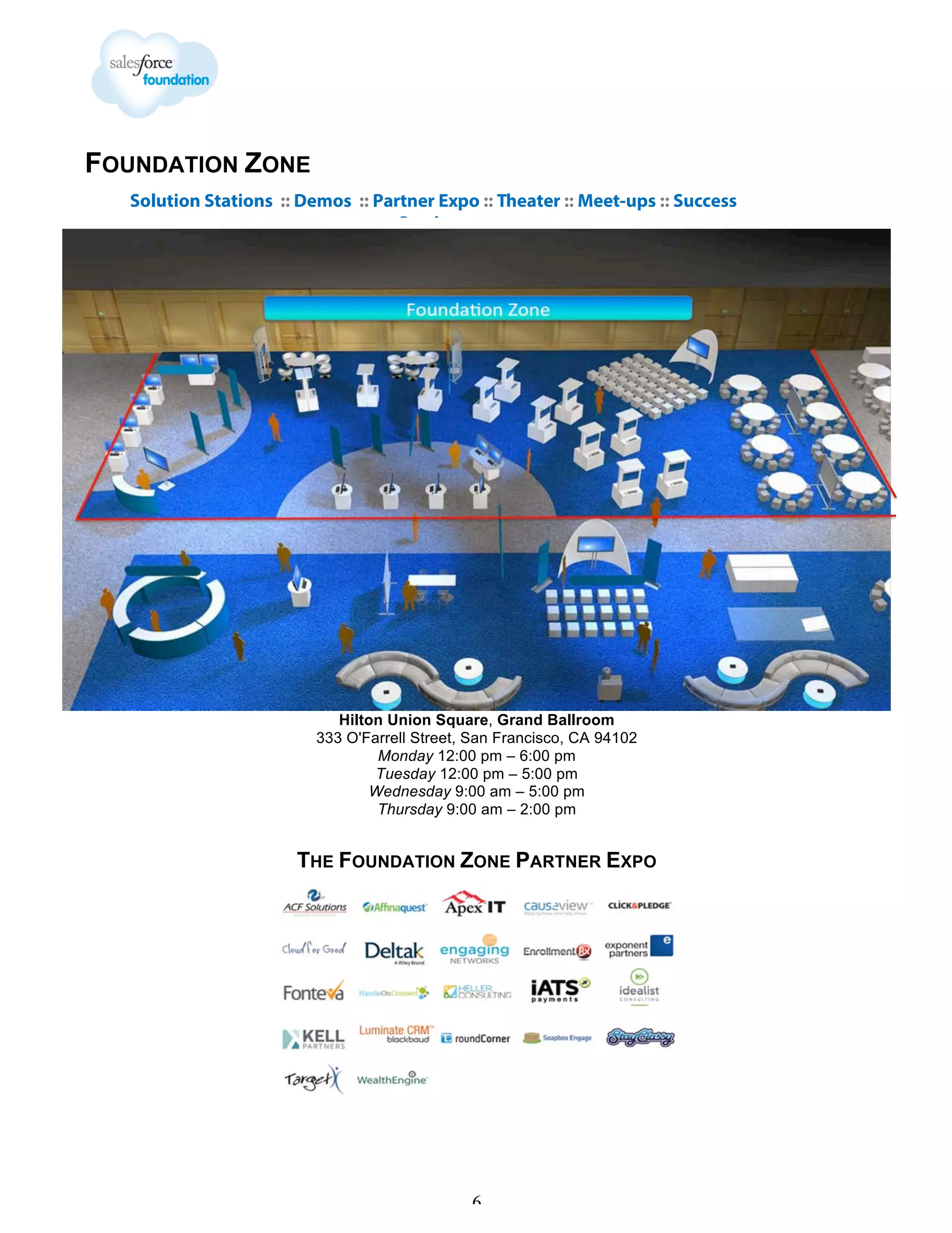 FOUNDATION ZONE
Solution Stations :: Demos :: Partner Expo :: Theater :: Meet-ups :: Success
Sessions

Hilton Union Square, Grand Ballroom
333 O'Farrell Street, San Francisco, CA 94102
Monday 12:00 pm – 6:00 pm
Tuesday 12:00 pm – 5:00 pm
Wednesday 9:00 am – 5:00 pm
Thursday 9:00 am – 2:00 pm

THE FOUNDATION ZONE PARTNER EXPO

6

 