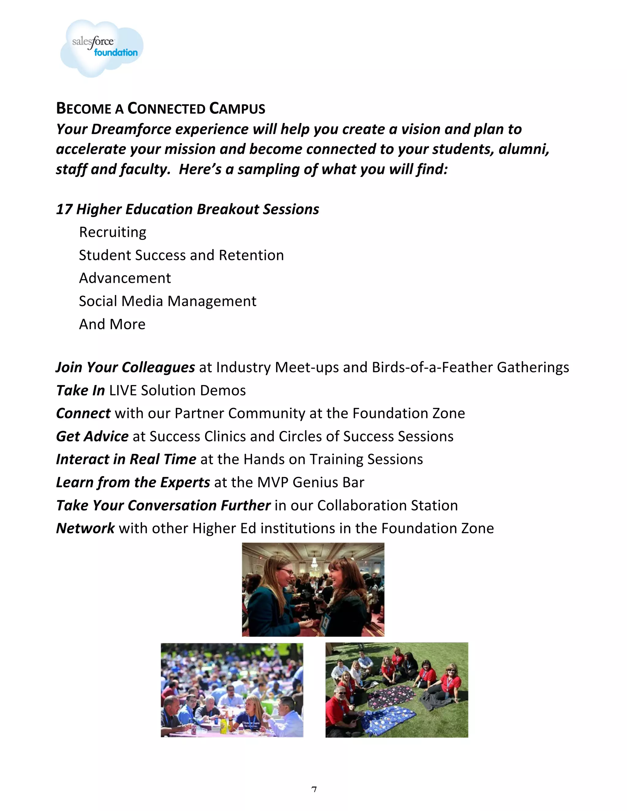 BECOME	
  A	
  CONNECTED	
  CAMPUS

Your	
  Dreamforce	
  experience	
  will	
  help	
  you	
  create	
  a	
  vision	
  and	
  plan	
  to	
  
accelerate	
  your	
  mission	
  and	
  become	
  connected	
  to	
  your	
  students,	
  alumni,	
  
staff	
  and	
  faculty.	
  	
  Here’s	
  a	
  sampling	
  of	
  what	
  you	
  will	
  find:	
  
	
  
17	
  Higher	
  Education	
  Breakout	
  Sessions	
  
Recruiting	
  	
  
Student	
  Success	
  and	
  Retention	
  
Advancement	
  
Social	
  Media	
  Management	
  
And	
  More	
  
	
  

Join	
  Your	
  Colleagues	
  at	
  Industry	
  Meet-­‐ups	
  and	
  Birds-­‐of-­‐a-­‐Feather	
  Gatherings	
  
Take	
  In	
  LIVE	
  Solution	
  Demos	
  
Connect	
  with	
  our	
  Partner	
  Community	
  at	
  the	
  Foundation	
  Zone	
  
Get	
  Advice	
  at	
  Success	
  Clinics	
  and	
  Circles	
  of	
  Success	
  Sessions	
  
Interact	
  in	
  Real	
  Time	
  at	
  the	
  Hands	
  on	
  Training	
  Sessions	
  
Learn	
  from	
  the	
  Experts	
  at	
  the	
  MVP	
  Genius	
  Bar	
  
	
  
Take	
  Your	
  Conversation	
  Further	
  in	
  our	
  Collaboration	
  Station	
  
Network	
  with	
  other	
  Higher	
  Ed	
  institutions	
  in	
  the	
  Foundation	
  Zone	
  

7

 