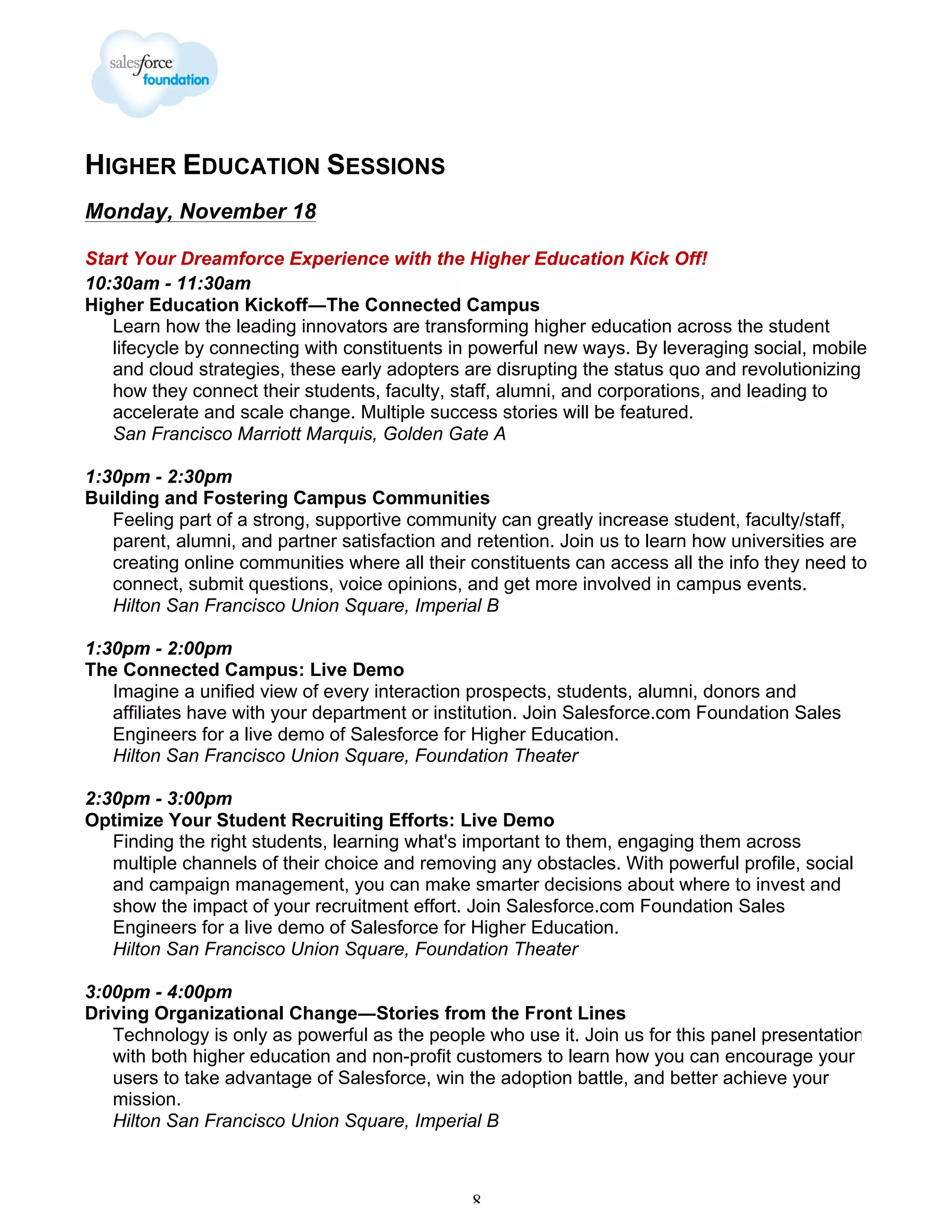 HIGHER EDUCATION SESSIONS
Monday, November 18
Start Your Dreamforce Experience with the Higher Education Kick Off!
10:30am - 11:30am
Higher Education Kickoff―The Connected Campus
Learn how the leading innovators are transforming higher education across the student
lifecycle by connecting with constituents in powerful new ways. By leveraging social, mobile
and cloud strategies, these early adopters are disrupting the status quo and revolutionizing
how they connect their students, faculty, staff, alumni, and corporations, and leading to
accelerate and scale change. Multiple success stories will be featured.
San Francisco Marriott Marquis, Golden Gate A
1:30pm - 2:30pm
Building and Fostering Campus Communities
Feeling part of a strong, supportive community can greatly increase student, faculty/staff,
parent, alumni, and partner satisfaction and retention. Join us to learn how universities are
creating online communities where all their constituents can access all the info they need to
connect, submit questions, voice opinions, and get more involved in campus events.
Hilton San Francisco Union Square, Imperial B
1:30pm - 2:00pm
The Connected Campus: Live Demo
Imagine a unified view of every interaction prospects, students, alumni, donors and
affiliates have with your department or institution. Join Salesforce.com Foundation Sales
Engineers for a live demo of Salesforce for Higher Education.
Hilton San Francisco Union Square, Foundation Theater
2:30pm - 3:00pm
Optimize Your Student Recruiting Efforts: Live Demo
Finding the right students, learning what's important to them, engaging them across
multiple channels of their choice and removing any obstacles. With powerful profile, social
and campaign management, you can make smarter decisions about where to invest and
show the impact of your recruitment effort. Join Salesforce.com Foundation Sales
Engineers for a live demo of Salesforce for Higher Education.
Hilton San Francisco Union Square, Foundation Theater
3:00pm - 4:00pm
Driving Organizational Change―Stories from the Front Lines
Technology is only as powerful as the people who use it. Join us for this panel presentation
with both higher education and non-profit customers to learn how you can encourage your
users to take advantage of Salesforce, win the adoption battle, and better achieve your
mission.
Hilton San Francisco Union Square, Imperial B

8

 