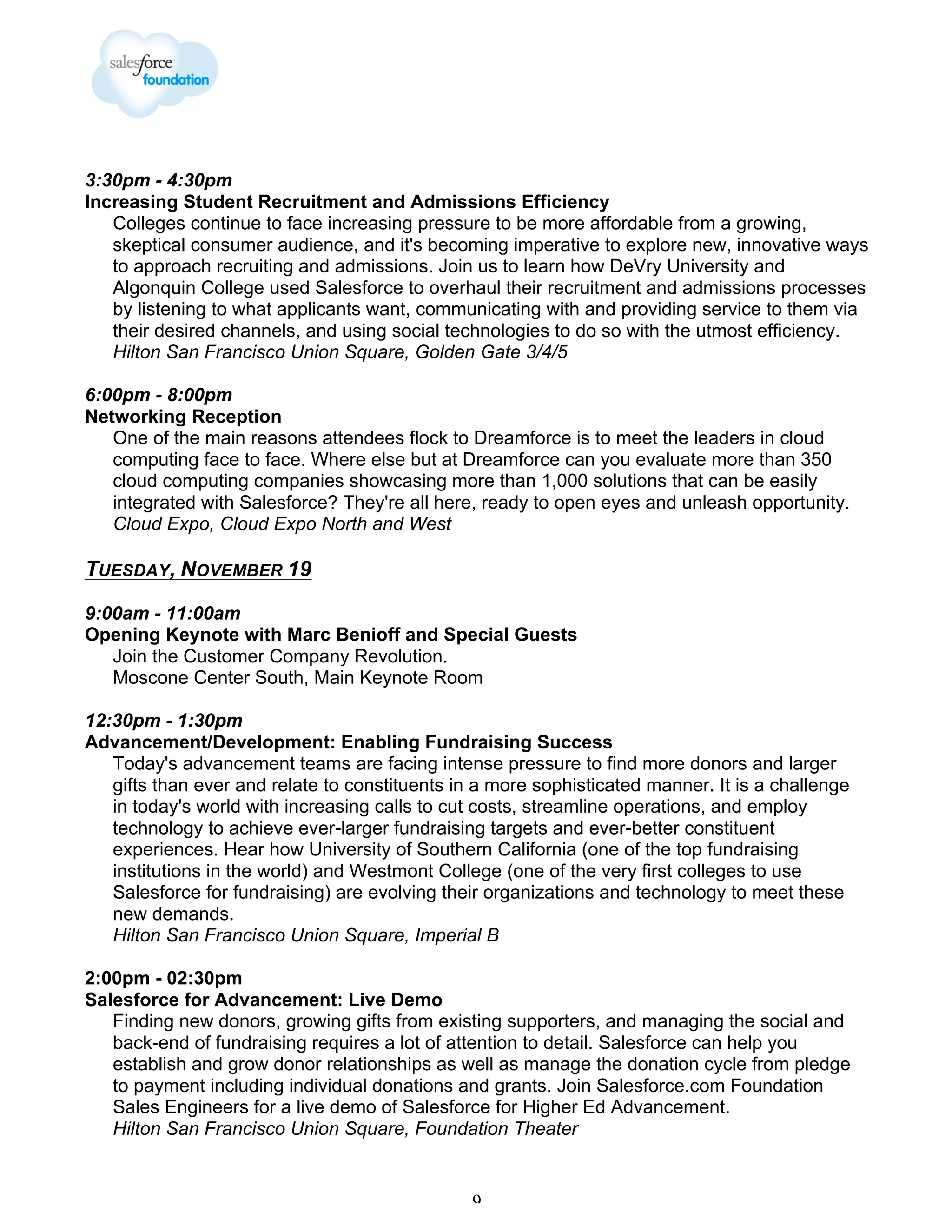 3:30pm - 4:30pm
Increasing Student Recruitment and Admissions Efficiency
Colleges continue to face increasing pressure to be more affordable from a growing,
skeptical consumer audience, and it's becoming imperative to explore new, innovative ways
to approach recruiting and admissions. Join us to learn how DeVry University and
Algonquin College used Salesforce to overhaul their recruitment and admissions processes
by listening to what applicants want, communicating with and providing service to them via
their desired channels, and using social technologies to do so with the utmost efficiency.
Hilton San Francisco Union Square, Golden Gate 3/4/5
6:00pm - 8:00pm
Networking Reception
One of the main reasons attendees flock to Dreamforce is to meet the leaders in cloud
computing face to face. Where else but at Dreamforce can you evaluate more than 350
cloud computing companies showcasing more than 1,000 solutions that can be easily
integrated with Salesforce? They're all here, ready to open eyes and unleash opportunity.
Cloud Expo, Cloud Expo North and West

TUESDAY, NOVEMBER 19
9:00am - 11:00am
Opening Keynote with Marc Benioff and Special Guests
Join the Customer Company Revolution.
Moscone Center South, Main Keynote Room
12:30pm - 1:30pm
Advancement/Development: Enabling Fundraising Success
Today's advancement teams are facing intense pressure to find more donors and larger
gifts than ever and relate to constituents in a more sophisticated manner. It is a challenge
in today's world with increasing calls to cut costs, streamline operations, and employ
technology to achieve ever-larger fundraising targets and ever-better constituent
experiences. Hear how University of Southern California (one of the top fundraising
institutions in the world) and Westmont College (one of the very first colleges to use
Salesforce for fundraising) are evolving their organizations and technology to meet these
new demands.
Hilton San Francisco Union Square, Imperial B
2:00pm - 02:30pm
Salesforce for Advancement: Live Demo
Finding new donors, growing gifts from existing supporters, and managing the social and
back-end of fundraising requires a lot of attention to detail. Salesforce can help you
establish and grow donor relationships as well as manage the donation cycle from pledge
to payment including individual donations and grants. Join Salesforce.com Foundation
Sales Engineers for a live demo of Salesforce for Higher Ed Advancement.
Hilton San Francisco Union Square, Foundation Theater

9

 