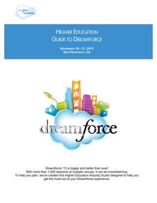 HIGHER EDUCATION
GUIDE TO DREAMFORCE
NOVEMBER 18 – 21, 2013
SAN FRANCISCO, CA

Dreamforce ’13 is bigger and better than ever!
With more than 1,400 sessions at multiple venues, it can be overwhelming.
To help you plan, we’ve created this Higher Education Industry Guide designed to help you
get the most out of your Dreamforce experience.

 