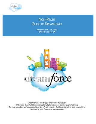NON-PROFIT
GUIDE TO DREAMFORCE
NOVEMBER 18 – 21, 2013
SAN FRANCISCO, CA

Dreamforce ’13 is bigger and better than ever!
With more than 1,400 sessions at multiple venues, it can be overwhelming.
To help you plan, we’ve created this Non-Profit Industry Guide designed to help you get the
most out of your Dreamforce experience.

 