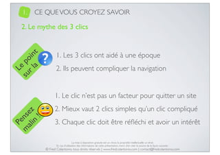 1.

CE QUE VOUS CROYEZ SAVOIR

Le
su po
r l in
a t

2. Le mythe des 3 clics

1. Les 3 clics ont aidé à une époque
2. Ils peuvent compliquer la navigation

Pe
m nse
ali z
n
!

1. Le clic n’est pas un facteur pour quitter un site
2. Mieux vaut 2 clics simples qu’un clic compliqué
3. Chaque clic doit être réﬂéchi et avoir un intérêt
La mise à disposition gratuite est un choix, la propriété intellectuelle un droit.
En cas d’utilisation des informations de cette présentation, merci d’en citer la source de la façon suivante :

© Fred Colantonio, tous droits réservés | www.fredcolantonio.com | contact@fredcolantonio.com

 