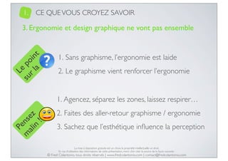1.

CE QUE VOUS CROYEZ SAVOIR

Le
su po
r l in
a t

3. Ergonomie et design graphique ne vont pas ensemble

1. Sans graphisme, l’ergonomie est laide
2. Le graphisme vient renforcer l’ergonomie

Pe
m nse
ali z
n
!

1. Agencez, séparez les zones, laissez respirer…
2. Faites des aller-retour graphisme / ergonomie
3. Sachez que l’esthétique inﬂuence la perception
La mise à disposition gratuite est un choix, la propriété intellectuelle un droit.
En cas d’utilisation des informations de cette présentation, merci d’en citer la source de la façon suivante :

© Fred Colantonio, tous droits réservés | www.fredcolantonio.com | contact@fredcolantonio.com

 