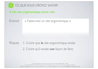 1.

CE QUE VOUS CROYEZ SAVOIR

4. Un site ergonomique sinon rien
Enoncé

Risques

« Faites-moi un site ergonomique »

1. Croire que le site ergonomique existe
2. Croire qu’il existe une façon de faire

La mise à disposition gratuite est un choix, la propriété intellectuelle un droit.
En cas d’utilisation des informations de cette présentation, merci d’en citer la source de la façon suivante :

© Fred Colantonio, tous droits réservés | www.fredcolantonio.com | contact@fredcolantonio.com

 