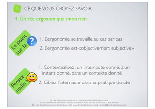 1.

CE QUE VOUS CROYEZ SAVOIR

Le
su po
r l in
a t

4. Un site ergonomique sinon rien

1. L’ergonomie se travaille au cas par cas
2. L’ergonomie est «objectivement subjective»

Pe
m nse
ali z
n
!

1. Contextualisez : un internaute donné, à un
instant donné, dans un contexte donné
2. Ciblez l’internaute dans sa pratique du site

La mise à disposition gratuite est un choix, la propriété intellectuelle un droit.
En cas d’utilisation des informations de cette présentation, merci d’en citer la source de la façon suivante :

© Fred Colantonio, tous droits réservés | www.fredcolantonio.com | contact@fredcolantonio.com

 