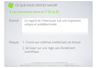 1.

CE QUE VOUS CROYEZ SAVOIR

5. Les internautes lisent en F (Z ou E)
Enoncé

Le regard de l’internaute suit une trajectoire
unique et prédéterminée

Risques

1. Croire aux schémas intellectuels de lecture
2. Se baser sur une règle sans fondement
scientiﬁque

La mise à disposition gratuite est un choix, la propriété intellectuelle un droit.
En cas d’utilisation des informations de cette présentation, merci d’en citer la source de la façon suivante :

© Fred Colantonio, tous droits réservés | www.fredcolantonio.com | contact@fredcolantonio.com

 