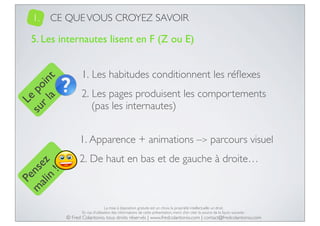 1.

CE QUE VOUS CROYEZ SAVOIR

Le
su po
r l in
a t

5. Les internautes lisent en F (Z ou E)
1. Les habitudes conditionnent les réﬂexes
2. Les pages produisent les comportements
(pas les internautes)

Pe
m nse
ali z
n
!

1. Apparence + animations –> parcours visuel
2. De haut en bas et de gauche à droite…

La mise à disposition gratuite est un choix, la propriété intellectuelle un droit.
En cas d’utilisation des informations de cette présentation, merci d’en citer la source de la façon suivante :

© Fred Colantonio, tous droits réservés | www.fredcolantonio.com | contact@fredcolantonio.com

 