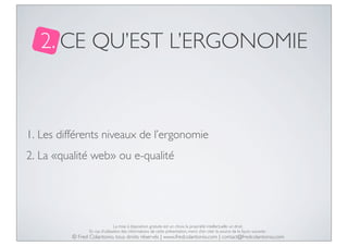 2. CE QU’EST L’ERGONOMIE

1. Les différents niveaux de l’ergonomie
2. La «qualité web» ou e-qualité

La mise à disposition gratuite est un choix, la propriété intellectuelle un droit.
En cas d’utilisation des informations de cette présentation, merci d’en citer la source de la façon suivante :

© Fred Colantonio, tous droits réservés | www.fredcolantonio.com | contact@fredcolantonio.com

 