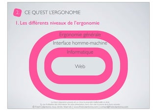 2.

CE QU’EST L’ERGONOMIE

1. Les différents niveaux de l’ergonomie
Ergonomie générale
Interface homme-machine
Informatique
Web

La mise à disposition gratuite est un choix, la propriété intellectuelle un droit.
En cas d’utilisation des informations de cette présentation, merci d’en citer la source de la façon suivante :

© Fred Colantonio, tous droits réservés | www.fredcolantonio.com | contact@fredcolantonio.com

 