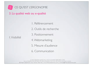 2.

CE QU’EST L’ERGONOMIE

3. La qualité web ou e-qualité
1. Référencement
2. Outils de recherche
1. Visibilité

3. Positionnement
4. Webmarketing
5. Mesure d’audience
6. Communication
La mise à disposition gratuite est un choix, la propriété intellectuelle un droit.
En cas d’utilisation des informations de cette présentation, merci d’en citer la source de la façon suivante :

© Fred Colantonio, tous droits réservés | www.fredcolantonio.com | contact@fredcolantonio.com

 