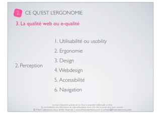 2.

CE QU’EST L’ERGONOMIE

3. La qualité web ou e-qualité
1. Utilisabilité ou usability
2. Ergonomie
2. Perception

3. Design
4. Webdesign
5. Accessibilité
6. Navigation

La mise à disposition gratuite est un choix, la propriété intellectuelle un droit.
En cas d’utilisation des informations de cette présentation, merci d’en citer la source de la façon suivante :

© Fred Colantonio, tous droits réservés | www.fredcolantonio.com | contact@fredcolantonio.com

 