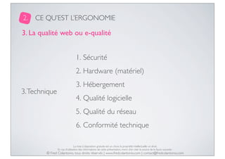 2.

CE QU’EST L’ERGONOMIE

3. La qualité web ou e-qualité
1. Sécurité
2. Hardware (matériel)
3. Technique

3. Hébergement
4. Qualité logicielle
5. Qualité du réseau
6. Conformité technique
La mise à disposition gratuite est un choix, la propriété intellectuelle un droit.
En cas d’utilisation des informations de cette présentation, merci d’en citer la source de la façon suivante :

© Fred Colantonio, tous droits réservés | www.fredcolantonio.com | contact@fredcolantonio.com

 