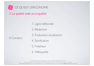 2.

CE QU’EST L’ERGONOMIE

3. La qualité web ou e-qualité
1. Ligne éditoriale
2. Rédaction
4. Contenu

3. Traduction, localisation
4. Syndication
5. Fraîcheur
6. Nétiquette
La mise à disposition gratuite est un choix, la propriété intellectuelle un droit.
En cas d’utilisation des informations de cette présentation, merci d’en citer la source de la façon suivante :

© Fred Colantonio, tous droits réservés | www.fredcolantonio.com | contact@fredcolantonio.com

 